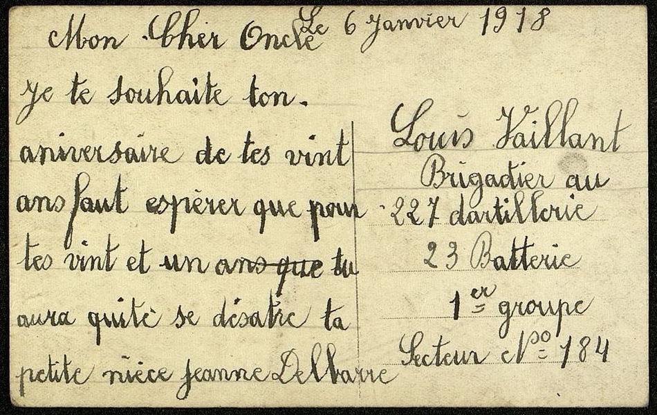 Carte postale sur laquelle on lit : "Le 6 janvier 1918. Mon cher oncle, Je te souhaite ton aniversaire de tes vint ans faut espérer que pour tes vint et un ans que tu aura quité se désastre, ta petite nièce Jeanne Delbarre. Louis Vaillant, brigadier au 227 dartillerie, 23 batterie, 1er groupe, secteur n° 184".