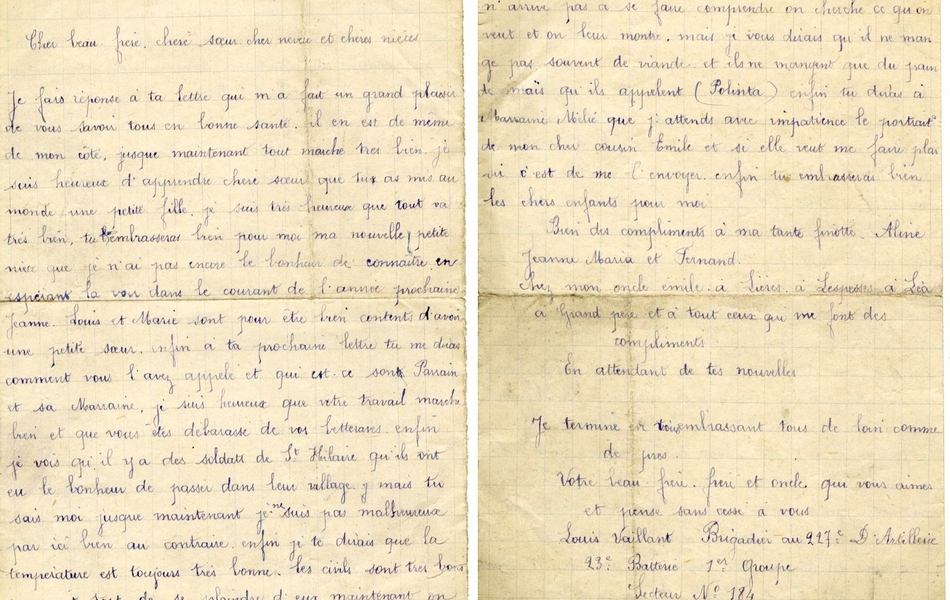 Lettre manuscrite sur laquelle on lit : "Le 13 décembre 1917. Cher beau-frère, chère sœur, cher neveu et chères nièces, Je fais réponse à ta lettre qui m'a fait grand plaisir de vous savoir tous en bonne santé. Il en est de même de mon côté, jusque maintenant tout marche très bien, je suis heureux d'apprendre chère soeur que tu as mis au monde une petite fille. Je suis très heureux que tout va très bien, tu embrasseras bien pour moi ma nouvelle petite nièce que je n'ai pas encore le bonheur de connaître, en espérant la voir dans le courant de l'année prochaine. Jeanne, Louis et Marie sont pour être bien contents d'avoir une petite soeur. Enfin à ta prochaine lettre tu me diras comment vous l'avez appelée et qui est-ce son parrain et sa marraine. Je suis heureux que votre travail marche bien et que vous êtes débarassés de vos betteraves. Enfin je vois qu'il y a des soldats de St Hilaire, qu'ils ont eu le bonheur de passer dans leur village. Mais tu sais, moi jusque maintenant, je ne suis pas malheureux par ici, bien au contraire. Enfin je te dirais que la température est toujours très bonne. Les civils sont très bons, on aurait tort de se plaindre d'eux maintenant, on commence à se faire comprendre un peu et quand on n'arrive pas à se faire comprendre, on cherche ce qu'on veut et on leur montre. Mais je vous dirais qu'ils ne mangent pas souvent de viande et ils ne mangent que du pain de maïs qu'ils appelent (Polinta). Enfin tu diras à marraine Milie que j'attends avec impatience le portrait de mon cher cousin Emile et si elle veut me faire plaisir, c'est de me l'envoyer. Enfin tu embrasseras bien les chers enfants pour moi. Bien des compliments à ma tante Finotte, Aline, Jean, Maria et Fernand, chez mon oncle Emile à Lières, à Lespesses, à Léa, à Grand-père et à tous ceux qui me font des compliments. En attendant de tes nouvelles. Je termine en vous embrassant tous de loin comme de près. Votre beau-frère, frère et oncle qui vous aime et pense sans cesse à vous. Louis Vaillant, brigadier au 227e d'artillerie, 23e battterie, 1er groupe, secteur n° 184."