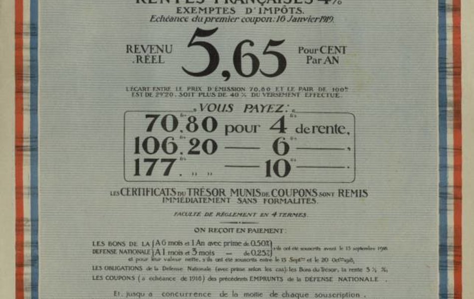 Affiche en couleur où l'on lit encadré par une cocarde tricolore le texte suivant : "Rentes françaises 4% exemptes d’impôts. Échéance du premier coupon : 16 janvier 1919. Revenu réel : 5,65 pour cent par an. L’écart entre le prix d’émission 70,80 et le pair de 100 frs est de 29,20 frs. Soit plus de 40% du versement effectué. Vous payez : 70,80 frs. pour 4 frs. de rente, 106,20 frs. pour 6 frs. de rente, 177 frs. pour 10 frs. de rente. Certificats du trésor munis de coupons sont remis immédiatement sans formalités. Faculté de règlement en 4 termes. On reçoit en paiement : les bons de la défense nationale (à 6 mois et 1 an avec prime de 0,50%. À 1 mois et 3 mois avec prime de 0,25%) s’ils ont souscrits avant le 15 septembre 1918 et pour leur valeur nette, s’ils ont été souscrits entre le 15 septembre et le 20 octobre 1918. Les obligations de la Défense Nationale (avec prime selon les cas), les Bons du Trésor, la rente 3 ½ %. Les coupons (à l’échéance de 1918) des emprunts émis ou garantis par l’état russe (titres négociés et détenus en France par des Français.) La rente 4% est garantie pendant 25 ans contre toute conversion, elle sera négociable en bourse. La Banque de France l’admettra en garantie d’escompte et d’avances. Souscription ouverte du 20 octobre au 24 novembre 1918. On souscrit à la Banque de France".