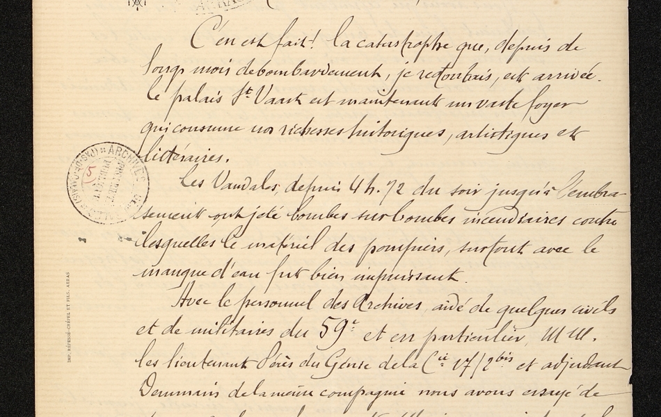 Lettre manuscrite disant : "Arras, le 5 juillet 1915. Monsieur de préfet, c'en est fait ! La catstrophe que, depuis de longs mois de bombardements je redoutais, est arrivée. Le palais St Vaast est maintenant un vaste foyer qui consume nos rochesses historiques, artistiques et littéraires. Les vandales depuis 4 heures 12 du soir jusqu'à l'embrasement ont jeté bombes sur bombes incendiaires contre lesquelles le matériel des pompiers, surtout avec le manque d'eau fit bien impuissant. Avec le personnel des archives aidé de quelques civils et de militaires du 59e et en particulier Messieurs les lieutenants Pérès du génie de la compagnie 17/2bis et adjudant Doumain de la même compagnie, nous avons essayé de sauver quelques documents. Mais en un instant les charpentes furent un immense foyer dont les flammes gagnèrent les galeries, rendant l'air irrespirable..." 