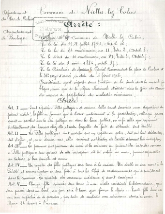 Document manuscrit sur lequel on lit : « Département du Pas-de-Calais, arrondissement de Boulogne. Commune de Nielles-lez-Calais. Arrêté : Le maire de la commune de Nielles-lez-Calais, vu la loi des 19-22 juillet 1791, article 10 ; vu la loi du 24 vendémiaire, an II, titre 2, article 8 ; vu le décret du 10 vendémiaire, an VI, titre 3, article 7 ; vu la loi du 3 août 1884, article 97 ; vu la circulaire de Monsieur le général commandant la place de Calais et le 36e corps d’armée en date du 4 février 1916 ; considérant qu’il importe dans l’intérêt de la santé et de la morale publiques, ainsi que de la défense nationale d’édicter dans la zone des armées des mesures de prophylaxie des maladies vénériennes, arrête : article 1 : sont réputées filles publiques et comme telles seront soumises aux dépositions du présent arrêté, les filles ou femmes qui se livrent notoirement à la prostitution, celles qui provoquent ou racolent sur la voie publique ou dans les lieux publics, ou enfin celles qui reçoivent habituellement des hommes chez elles, et contre lesquelles des faits de débauche sont établis. Article 2 : Les filles publiques sont inscrites sur un registre de police, soit sur leur déclaration, soit d’office, et, en ce dernier cas, elles reçoivent notification de l’arrêté ordonnant leur inscription. Article 3 : Les personnes sous puissance du mari et les mineures ne peuvent être inscrites comme « filles publiques » sans qu’avis de cette inscription ait été notifié au mari, parents responsables ou tuteurs, si leur domicile est connu. Article 4 : Un registre des filles publiques sera tenu à la mairie. Un double en sera remis à la prévôté, et communication en sera faite à tous les chefs de cantonnements qui se succèderont dans la commune. Les résultats des examens médicaux y seront consignés. Article 5 : Chaque fille soumise sera tenue à une visite médicale hebdomadaire, qui sera passée dans un local, au jour et à l’heure que fixera le maire. Toute fille soumise qui sera empêchée de se présenter, par suite de maladie non vénérienne devra en aviser le maire 24 heures à l’avance… »