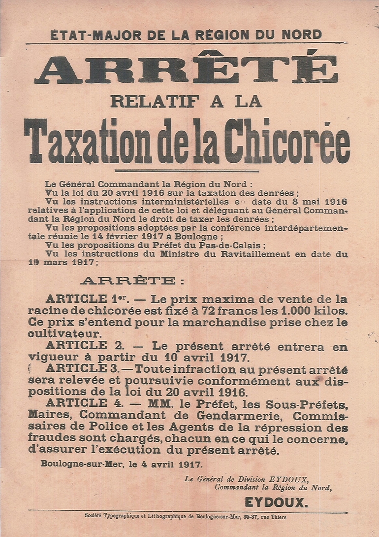 Affiche imprimée sur laquelle on lit : "État-major de la région Nord. Arrêté relatif à la taxation de la chicorée. Le général commandant la Région du Nord : vu la loi du 20 avril 1916 sur la taxation des denrées ; vu les instructions interministérielles en date du 8 mai 1916 relatives à l'application de cette loi et déléguant au Général Commandant la Région du Nord le droit de taxer les denrées ; vu mes propositions adoptées par la conférence interdépartementale réunie le 14 février 1917 à Boulogne ; vu les propositions du préfet du Pas-de-Calais ; vu les instructions du Ministre du Ravitaillement en date du 19 mars 1917 ; arrête : article 1er : Le prix maxima de vente de la racine de chicorée est fixé à 72 francs les 1000 kilos. Ce prix s'entend pour la marchandise prise chez le cultivateur. Article 2 : Le présent arrêté entrera en vigueur à partir du 10 avril 1917. Article 3 : Toute infraction au présent arrêté sera relevée et poursuivie conformément aux dispositions de la loi du 20 avril 1916. Article 4 : Messieurs le Préfet, les Sous-Préfets, Maires, Commandant de Gendarmerie, Commissaires de Police et les Agents de la répression des fraudes sont chargés, chacun en ce qui le concerne, d'assurer l'exécution du présent arrêté. Boulogne-sur-Mer, le 4 avril 1917. Le Général de Division Eydoux, Commandant la Région du Nord, Eydoux".