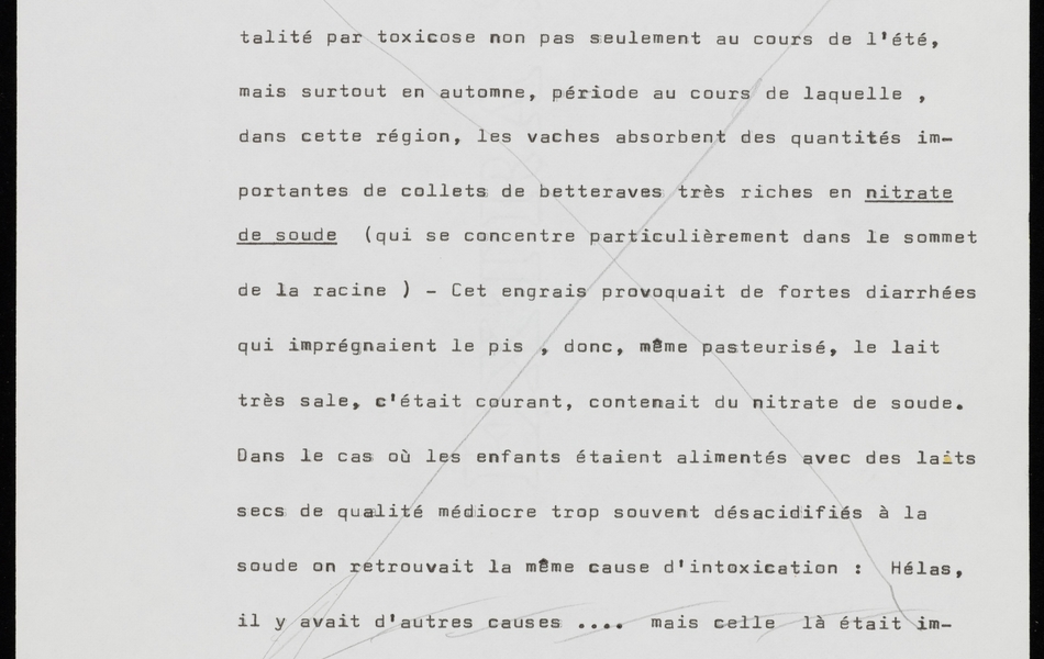 Texte dactylographié sur lequel on lit : "centre d'un triangle limité par Lens-Béthune-Bruay en zone minière particulièrement touchée par la mortalité infantile, puisque la moyenne s'élevait à onze pour cent pour atteindre, dans certains corons, le taux effroyable de vingt-quatre pour cent. Contrairement à ce qui se passait sur le plan national, on relevait des pointes de mortalité par toxicose non pas seulement au cours de l'été, mais surtout en automne, période au cours de laquelle, dans cette région, les vaches absorbent des quantités importantes de collets de betteraves très riches en nitrate de soude (qui se concentre particulièrement dans le sommet de la racine). Cet engrais provoquait des fortes diarrhées qui imprégnaient le pis, donc, même pasteurisé, le lait très sale, c'était courant, contenait du nitrate de soude. Dans le cas où les enfants étaient alimentés avec des laits secs de qualité médiocre trop souvent désacidifiés à la soude on retrouvait la même cause d'intoxication : Hélas, il y avait d'autres causes… mais celle-là était importante. À cette époque, les médecins des Houillères étaient peu sensibilisés aux questions laitières, et, aucun, sauf quelques très rares exceptions, croyaient aux vertus du lait cru, et du babeurre cru qui est un produit..."