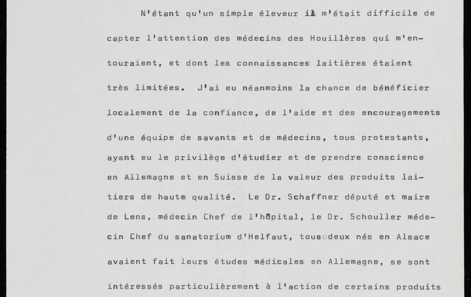 Texte dactylographié sur lequel on lit : "miraculeux. Même après la découverte et l'utilisation des antibiotiques, cette région détenait encore le record national de la mortalité infantile. C'est alors que je décidais, dans la mesure de mes connaissances et de mes moyens, de participer modestement, de façon ponctuelle, à la lutte contre ce fléau.  N'étant qu'un simple éleveur il m'était difficile de capter l'attention des médecins des Houillères qui m'entouraient, et dont les connaissances laitières étaient très limitées. J'ai eu néanmoins la chance de bénéficier localement de la confiance, de l'aide et des encouragements d'une équipe de savants et de médecins, tous protestants, ayant eu le privilège d'étudier et de prendre conscience en Allemagne et en Suisses de la valeur des produits laitiers de haute qualité. Le Dr. Schaffner, député et maire de Lens, médecin chef de l’hôpital, le Dr. Schouller, médecin chef du sanatorium d'Helfaut, tous deux nés en Alsace avaient fait leurs études médicales en Allemagne, se sont intéressés particulièrement à l'action de certains produits laitiers dans le traitement des silicosés si nombreux dans cette région minière, mais c'est grâce à l'ouverture d'esprit et au dévouement du Dr. Bouchet de Bully-les-Mines, protestant lui aussi".