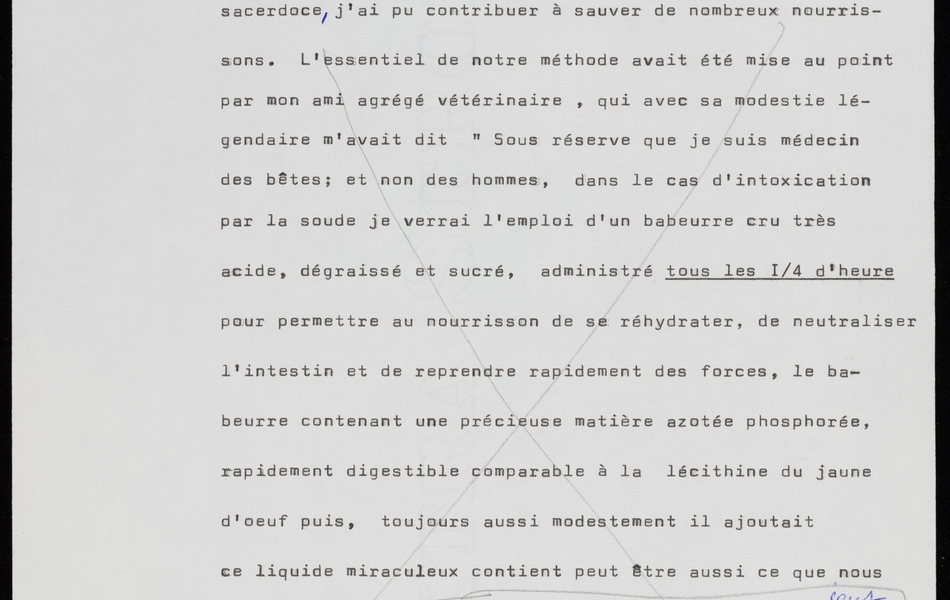 Texte dactylographié sur lequel on lit : "... et d'un de ses amis le Dr. Dieu d'Aix-Noulette, et aux conseils de deux amis, élèves comme moi du Pr. Porcher, l'un agrégé vétérinaire, l'autre bactériologue titulaire d'une chaire de laiterie, que, simple producteur de lait, fonction que j'ai exercée durant 35 ans comme véritable sacerdoce, j'ai pu contribuer à sauver de nombreux nourrissons. L'essentiel de notre méthode avait été mise au point par mon ami agrégé vétérinaire, qui avec sa modestie légendaire m'avait dit "Sous réserve que je suis médecin des bêtes ; et non des hommes, dans le cas d'intoxication par la soude je verrai l'emploi d'un babeurre cru très acide, dégraissé et sucré, administré tous les ¼ d'heure pour permettre au nourrisson de se réhydrater, de neutraliser l'intestin et de reprendre rapidement des forces ; le babeurre contenant une précieuse matière azotée phosphorée, rapidement digestible comparable à la lécithine du jaune d'œuf", puis, toujours aussi modestement il ajoutait "ce liquide miraculeux contient peut-être aussi ce que nous ne savons pas…" Tous mes produits laitiers étaient rigoureusement contrôlés par le regretté Pr. Cosalis dans son laboratoire de l'École nationale des industries alimentaires de Douai après avoir subi un premier examen..."