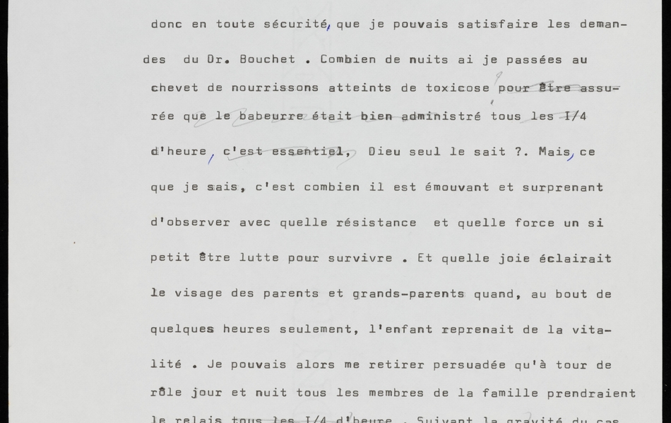 Texte dactylographié sur lequel on lit : "... dans mon propre laboratoire annexé à ma vacherie. C'est donc en toute sécurité, que je pouvais satisfaire les demandes du Dr. Bouchet. Combien de nuits ai-je passées au chevet de nourrissons atteints de toxicose ? [barré : pour être assurée que le babeurre était bien administré tous les ¼ d'heure, c’est essentiel], Dieu seul le sait ? Mais, ce que je sais, c'est combien il est émouvant et surprenant d'observer avec quelle résistance et quelle force un si petit être lutte pour survivre. Et quelle joie éclairait le visage des parents et grands-parents quand, au bout de quelques heures seulement, l'enfant reprenait de la vitalité. Je pouvais alors me retirer persuadée qu'à tour de rôle jour et nuit tous les membres de la famille prendraient le relais tous les ¼ d’heure. [barré : Suivant la gravité du cas et la consistance des selles on continuait ce traitement dix à quinze jours en passant progressivement au lait cru.]"