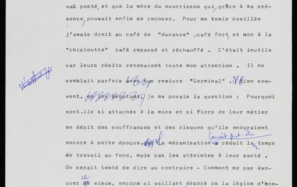 Texte dactylographié sur lequel on lit : "Certes ces veillées dans les corons me privaient souvent de sommeil mais quel enrichissement moral, et quelles leçons de courage n'en ai-je pas [barré : retiré] tiré ? Combien de fois n'ai-je pas été émue en écoutant ces anciens de la mine qui me tenaient plus souvent compagnie que les jeunes soumis au travail posté, et que la mère du nourrisson qui, grâce à ma présence, pouvait enfin se reposer. Pour me tenir éveillée, j'avais droit au café de "ducasse", café fort, et non à la "chirloutte" café repassé et réchauffé. C'était inutile car leurs récits retenaient tout mon attention. Il me semblait parfois [barré : avec eux] revivre "Germinal". Et bien souvent, [barré : en les écoutant,] je me posais la question : pourquoi sont-ils si attachés à la mine et si fiers de leur métier en dépit des souffrances et des risques qu'ils enduraient encore à cette époque [barré : car]. La mécanisation avait peut-être réduit leur temps de travail au fond, mais pas les atteintes à leur santé. On serait tenté de dire au contraire – Comment ne pas évoquer [barré : le] ce vieux, encore si vaillant, décoré de la Légion d'honneur pour avoir travaillé un peu plus de cinquante ans au fond de la mine – où il était descendu pour la première fois à l'âge de sept ans. […]"