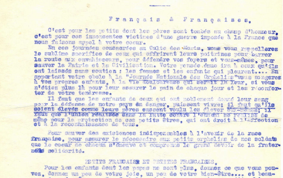 Texte dactylographié sur lequel on lit : "Préfecture du Pas-de-Calais. Reproduction de l'affiche annonçant la journée. Guerre 1914-1915-1916. Journée nationale des orphelins des 1er et 2 novembre 1916. Français et Françaises, c'est pour les petits dont les pères sont tombés au champ, c'est pour ces innocentes victimes d'une guerre imposée à la France que nous faisons appel à votre coeur. En ces journées consacrées au culte des morts, vous vous rappelerez le sublime sacrifice de ceux qui offrirent leurs poitrines pour barrer la route aux envahisseurs, pour défendre vos foyers et vous-mêmes, pour sauver la patrie et la civilisation. Votre pensée émue ira à ceux qu'ils ont laissés sans soutien : les femmes et les enfants qui pleurent... En apportant votre obole à la "Journée Nationale des Orphelins", vous songerez à vos propres enfants, à la vie douloureuse qui serait la leur, si vous n'étiez plus là pour leur assurer le pain de chaque jour et les réconforter de votre tendresse. Il faut que les enfants de ceux qui ont noblement donné leur sang pour la défense de notre pays en danger, puissent vivre ; il faut qu'ils soient élevés comme leurs pères eussent voulu les élever eux-mêmes ; il faut que l'union réalisée dans la lutte contre l'ennemi sqe réalise de même pour la protection de ces petits êtres, qui ont droit à l'affection et à la reconnaissance de tous. Pour sauver des existences indispensables à l'avenir de la race française, pour assurer le nécessaire aux petits orphelins de nos soldats, que le coeur de chacun s'émeuve et comprenne que le grand devoir de la fraternelle solidarité. Petits Français et petites Françaises, pour les enfants dont les papas ne sont plus, donnez ce que vous pouvez, donnez un peu de vote joie, un peu de votre bien-être... et beaucoup de votre âme... Les orphelins de la guerre sont vos petits frères et et vos petites soeurs. Ne les oubliez pas..."