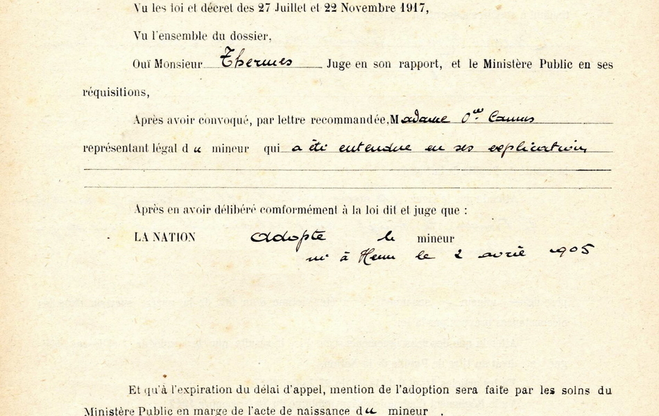 Document pré-imprimé et manuscrit sur lequel on lit : "Jugement du 28 mai 1919. Le tribunal, vu la demande de Madame […] domiciliée à Hénu, vu la requête en date du 24 avril 1919 présentée par Monsieur le procureur de la République, vu les loi et décret des 27 juillet et 22 novembre 1917, vu l'ensemble du dossier, ouï Monsieur Thermes, juge en son rapport, et le ministère public en ses réquisitions, après avoir convoqué, par lettre recommandée, Madame [...] représentant légal du mineur qui a été entendu en ses explications, après en avoir délibéré conformément à la loi dit et juge que la nation adopte le mineur [...] né à Hénu le 2 avril 1905 et qu'à expiration du délai d'appel, mention de l'adoption sera faite par les soins du ministère public en marge de l'acte de naissance du mineur. Ainsi jugé et prononcé par le tribunal civil de première instance d'Arras, siégeant et statuant en chambre du conseil au palais de justice à Arras, 9 rue Saint Nicaise le 28 mai 1919". 