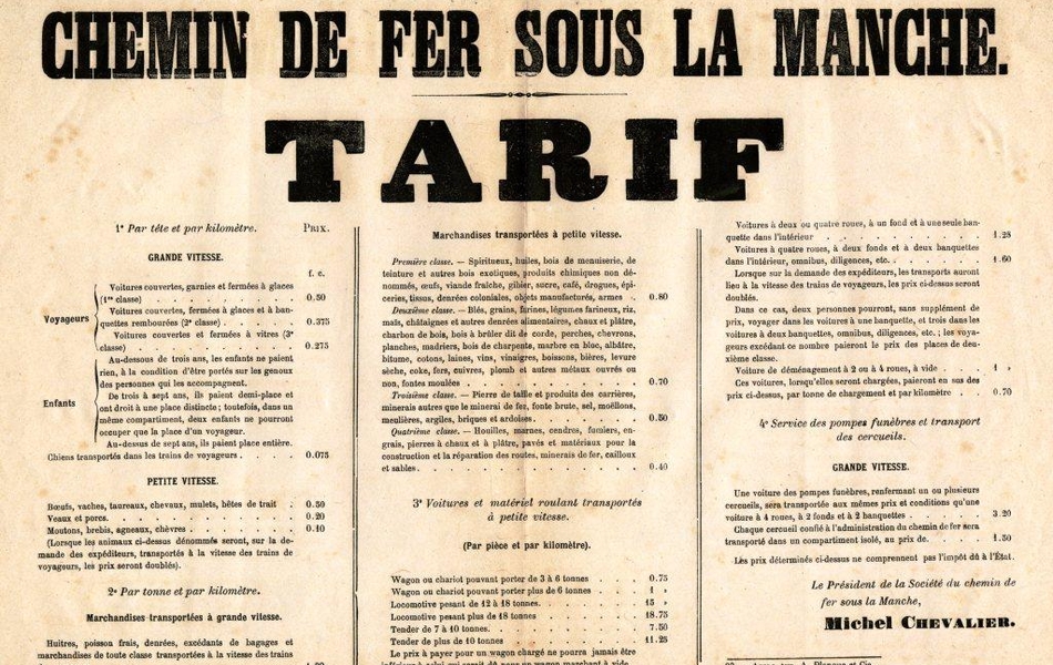 Document dactylographié sur lequel on lit "Chemin de fer sous la Manche. Tarif.  Première partie : par tête et par kilomètre. Voyageurs des voitures à grande vitesse couvertes, garnies et fermées à glaces (1e classe) : 0 fr 50 cts. Voyageurs des voitures à grande vitesse couvertes, fermées à glaces et à banquettes rembourées (2e classe) : 0 fr 375 cts. Voyageurs des voitures à grande vitesse couvertes et fermées à vitres (3e classe) : 0 fr 275 cts. Enfants au-dessous de trois ans : ne paient rien, à la condition d'être portés sur les genoux des personnes qui les accompagnent. Enfants de trois à sept ans : paient une demi-place et ont droit à une place distincte ; toutefois, dans un même compartiment, deux enfants ne pourront occuper que la place d'un voyageur. Enfants au-dessus de sept ans : paient une place entière. Chiens transportés dans les trains de voyageurs : 0 fr 075 cts. Pour les transports d'animaux à petite vitesse : Boeufs, vaches, taureaux, cheveaux, mulets, bêtes de trait : 0 fr 50 cts. Veaux et porcs : 0 fr 20 cts. Moutons, brebis, agneaux et chèvres : 0 fr 10 cts. (lorsque les animaux ci-dessus dénommés seront, sur la demande des expéditeurs, transportés à la vitesse des trains de voyageurs, les prix seront doublés). Deuxième partie : par tonne et par kilomètre. Pour les marchandises transportées à grande vitesse, soit huîtres, poisson frais, denrées, excédents de bagages et marchandises de toute classe transportées à la vitesse des trains de voyageurs : 1 fr et 80 cts. Pour les marchandises transportées à petite vitesse : en première classe pour les spiritueux, huiles, bois de menuiserie, de teinture et autres bois exotiques, produits chimiques non dénommés, oeufs, viande fraîche, gibier, sucre, café, drogues, épiceries, tissus, denrées coloniales, objets manufacturés, armes : 0 fr 80 cts. En deuxième classe pour les blés, grains, farines, légumes farineux, riz, maïs, châtaignes et autres denrées alimentaires, chaux et plâtre, charbon de bois, bois à brûler dit de corde, perches, chevrons, planches, madriers, bois de charpente, marbre en bloc, albâtre, bitume, cotons, laines, vins, vinaigres, boissons, bières, levure sèche, coke, fers, cuivres, plomb et autres métaux ouvrés ou non, fontes moulées : 0 fr 70 cts. En troisième classe pour la pierre de taille et produits des carrières, minerais autres que le minerai de fer, fonte brute, sel, moëllons, meulières, argiles, briques et ardoises : 0 fr 50 cts. En quatrième classe pour les houilles, marnes, cendres, fumiers, engrais, pierres à chaux et à plâtre, pavés et matériaux pour la construction et la réparation des routes, minerais de fer, cailloux et sables : 0 fr 40 cts. Troisième partie : voitures et matériel roulant transportés à petite vitesse (par pièce et par kilomètre). Wagon ou chariot pouvant porter 3 à 6 tonnes : 0 fr 75 cts. Wagon ou chariot pouvant porter plus de 6 tonnes : 1 fr. Locomotive pesant de 12 à 18 tonnes : 15 frs. Locomotive pesant plus de 18 tonnes : 18 frs 75 cts. Tender de 7 à 10 tonnes : 7 frs 50 cts. Tender de plus de 10 tonnes : 11 frs 25 cts. Le prix à payer pour un wagon chargé ne pourra jamais être inférieur à celui qui serait dû pour un wagon marchant à vide. Voitures à deux ou quatre roues, à un fond et à une seule banquette dans l'intérieur : 1 fr 28 cts. Voitures à quatre roues, à deux fonds et à deux banquettes dans l'intérieur, omnibus, diligences, etc : 1 fr 60 cts. Lorsque sur la demande des expéditeurs, les transports auront lieu à la vitesse des trains de voyageurs, les prix ci-dessus seront doublés. Dans ce cas, deux personnes pourront, sans supplément de prix, voyager dans les voitures à une banquette, et trois dans les voitures à deux banquettes, omnibus, diligences, etc ; les voyageurs excédant ce nombre paieront le prix des places de deuxième classe. Voitures de déménagement à 2 ou 4 roues, à vide : 1 fr. Ces voitures, lorsqu'elles seront chargées, paieront en sus des prix ci-dessus, par tonne de chargement et par kilomètre : 0 fr 70 cts. Quatrième partie : Service des pompes funèbres et transport des cercueils : grande vitesse. Une voiture des pompes funèbres, renfermant un ou plusieurs cercueils, sera transportée aux mêmes prix et conditions qu'une voiture à 4 roues, à 2 fonds et à 2 banquettes : 3 frs 20 cts. Chaque cercueil confié à l'administration du chemin de fer sera transporté dans un compartiment isolé, au prix de 1 fr 50 cts. Les prix déterminés ci-dessus ne comprennent pas l'impôt dû à l'État. Le Président de la Société du chemin de fer sous la Manche, Michel Chevalier.