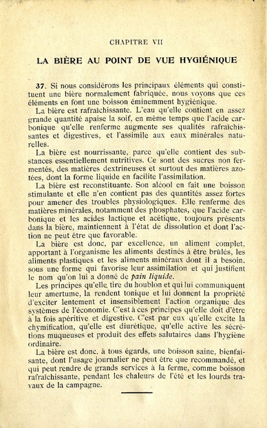 Texte imprimé sur lequel on lit "La bière au point de vue hygiénique. Si nous considérons les principaux éléments qui constituent une bière normalement fabriquée, nous voyons que ces éléments en font une boisson éminemment hygiénique. La bière est rafraîchissante. L’eau qu’elle contient en assez grande quantité apaise la soif, en même temps que l’acide carbonique qu’elle renferme augmente ses qualités rafraîchissantes et digestives, et l’assimile aux eaux minérales naturelles. La bière est nourrissante, parce qu’elle contient des substances essentiellement nutritives. Ce sont des sucres non fermentés, des matières dextrineuses et surtout des matières azotées, dont la forme liquide en facilite l’assimilation. La bière est reconstituante. Son alcool en fait une boisson stimulante et elle n’en contient pas des quantités assez fortes pour amener des troubles physiologiques. Elle renferme des matières minérales, notamment des phosphates, que l’acide carbonique et les acides lactique et acétique, toujours présents dans la bière, maintiennent à l’état de dissolution et dont l’action ne peut être que favorable. La bière est donc, par excellence, un aliment complet, apportant à l’organisme les aliments destinés à être brûlés, les aliments plastiques et les aliments minéraux dont il a besoin, sous une forme qui favorise leur assimilation et qui justifient le nom qu’on lui a donné de « pain liquide ». Les principes qu’elle tire du houblon et qui lui communiquent leur amertume, la rendent tonique et lui donnent la propriété d’exciter lentement et insensiblement l’action organique des systèmes de l’économie. C’est à ces principes qu’elle doit d’être à la fois apéritive et digestive. C’est par eux qu’elle excite la chymification, qu’elle est diurétique, qu’elle active les sécrétions muqueuses et produit des effets salutaires dans l’hygiène ordinaire. La bière est donc, à tous égards, une boisson saine, bienfaisante, dont l’usage journalier ne peut être que recommandé, et qui peut rendre de grands services à la ferme, comme boisson rafraîchissante, pendant les chaleurs de l’été et les lourds travaux de la campagne".