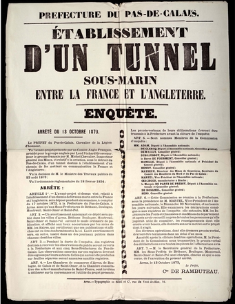 Texte imprimé sur lequel on lit "Préfecture du Pas-de-Calais, Établissement d’un tunnel sous-marin entre la France et l’Angleterre. Enquête. Arrêté du 13 octobre 1873. Le préfet du Pas-de-Calais, Chevalier de la Légion d’honneur, Vu l’avant-projet présenté par un Comité Anglo-Français, présidé pour le groupe anglais par Lord Richard Grosvenor, pour le groupe français par Monsieur Michel Chevalier, Inspecteur général des Mines, et relatif à la création, sous le détroit du Pas-de-Calais, d’un tunnel destiné à l’établissement d’un chemin de fer mettant en communication la France et l’Angleterre ; Vu la décision de Monsieur le Ministre des Travaux publics du 23 août 1873 ; Vu l’ordonnance réglementaire du 18 février 1834 ; Arrête : Article 1er. L’avant-projet ci-dessus visé, relatif à l’établissement d’un chemin de fer sous-marin entre la France et l’Angleterre, sera déposé pendant six semaines, à compter du 17 octobre 1873, à la Préfecture du Pas-de-Calais, à Arras, ainsi qu’aux Sous-Préfectures de Béthune, Boulogne, Montreuil, Saint-Omer et Saint-Pol. Article 2. Un avertissement annonçant ce dépôt sera publié dans les villes d’Arras, Béthune, Boulogne, Montreuil, Saint-Omer et Saint-Pol suivant le mode ordinaire de publication, et affiché aux lieux accoutumés par les soins de Messieurs les Maires, qui certifieront que ces publications et affiches ont eu lieu conformément à la loi. Ledit avertissement sera, en outre, inséré dans un des journaux publiés dans chacune desdites villes. Article 3. Pendant la durée de l’enquête, des registres destinés à recevoir les observations du public seront ouverts à la Préfecture et aux cinq Sous-Préfectures du Pas-de-Calais. Les observations inscrites sur ces registres devront être signées par leurs auteurs. Celles qui auront été produites sur feuilles séparées seront annexées auxdits registres. Article 4. Les Chambres de commerce d’Arras, de Boulogne, de Calais et de Saint-Omer, et la Chambre consultative des arts et manufactures de Saint-Pierre, sont invitées à délibérer sur la convenance et l’utilité du projet présenté. Les procès-verbaux de leurs délibérations devront être transmis à la Préfecture avant clôture de l’enquête. Article 5. Sont nommés Membres de la commission d’enquête : Messieurs Adam, Député à l’Assemblée nationale ; De Clercq, Député à l’Assemblée nationale, Conseiller général ; Dewailly, Conseiller général ; Dussaussoy, Député à l’Assemblée nationale ; le Barond e Fourment, Conseiller général ; Hamille, Député à l’Assemblée nationale et Président du Conseil général ; Henry, Conseiller général ; Mathieu, Directeur des Mines de Courrières, Secrétaire du Comité des Houillères du Nord et du Pas-de-Calais ; Martel, Vice-Président de l’Assemblée nationale ; Œschger, manufacturier à Biache ; le Marquis de Partz de Pressy, Député à l’Assemblée nationale et Conseiller général ; De Rosamel, Conseiller général ; Sens, Conseiller général. Article 6. Cette Commission se réunira à la Préfecture, sous la présidence de Monsieur Martel, Vice-Président de l’Assemblée nationale, le Dimanche 30 Novembre, et au besoin les jours suivants. Elle examinera les déclarations consignées aux registres de l’enquête ; elle entendra Messieurs les Ingénieurs des Ponts et Chaussées et des Mines du département et après avoir recueilli auprès de toutes les personnes qu’elle jugerait utile de consulter, les renseignements dont elle croira avoir besoin, elle donnera son avis motivé sur le projet dont il s’agit. Ces diverses opérations, dont elle dressera procès-verbal, devront être terminées dans un délai d’un mois. Aussitôt après la clôture desdites opérations, Monsieur le Président de la Commission nous transmettra le procès-verbal des délibérations avec toutes les pièces de l’affaire et son avis. Article 7. Monsieur le secrétaire général de la Préfecture, Messieurs les Sous-Préfets de Béthune, Boulogne, Montreuil, Saint-omer et Saint-Pol sont chargés, chacun en [ce] qui le concerne, de l’exécution du présent arrêté. Arras, le 13 octobre 1873. Le Préfet, Comte de Rambuteau".