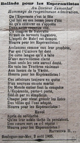 Texte imprimé sur lequel on lit : "Au Docteur Zamenhof, Hommage de respectueuse admiration. De l'Esperanto c'est la fête Qui luit en ces beaux jours d'été Et qu'à célébrer on s'apprête Dans notre coquette cité. Un congrès de fraternité Réunit de fervents linguistes. L'esprit de babel est dompté. Hourra pour les Espérantistes ! Acclamons comme eux leur prophète, Par qui l'Univers fut doté De cette langue qu'il a faite D'une merveilleuse clarté Dont seuls les sots auront douté. En vain les Ténèbres résistent Aux lueurs de la Vérité. Hourra pour les Espérantistes ! [Envoi] Épris de solidarité Qu'en leur noble tâche ils persistent. Des coeurs sort ce cri répété : Hourra pour les espérantistes !" 