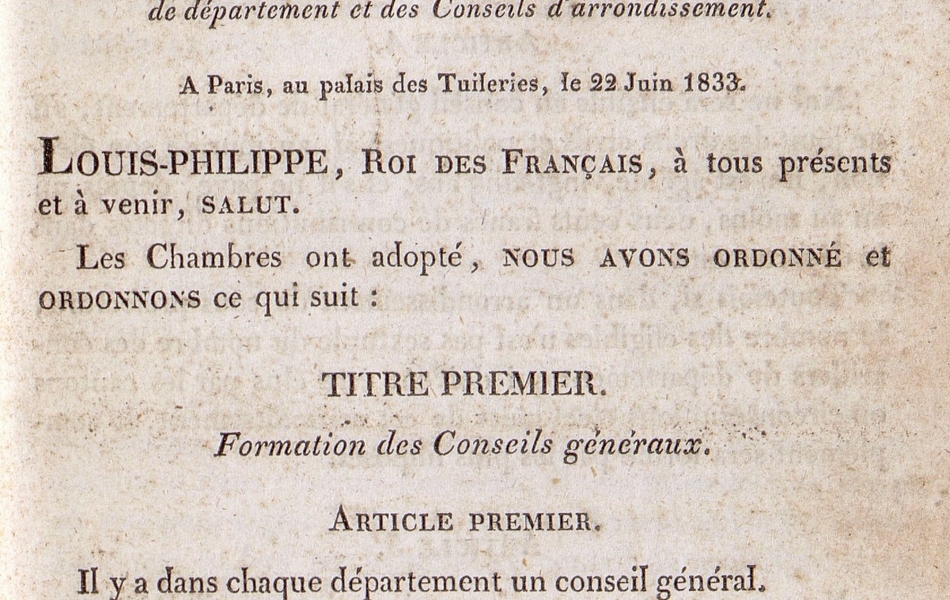 Texte imprimé sur lequel on lit : "Bulletin des lois. Première partie. Lois. N) 104. n) 235. Loi sur l'organisation des Conseils généraux de département et des Conseils d'arrondissement. À Paris, au palais des Tuileries, le 22 juin 1833. Louis-Philippe, roi des français, à tous présents et à venir, Salut. Les Chambres ont adopté, nous avons ordonné et ordonnons ce qui suit : Titre premier. Formation des Conseils généraux. Article premier : Il y a dans chaque département un conseil général. Article 2 : Le conseil général est composé d'autant de membres qu'il y a de cantons dans le département, sans pouvoir toutefois excéder le nombre de trente. Article 3 : Un membre du conseil général est élu, dans chaque canton, par une assemblée électorale composée des électeurs et..."