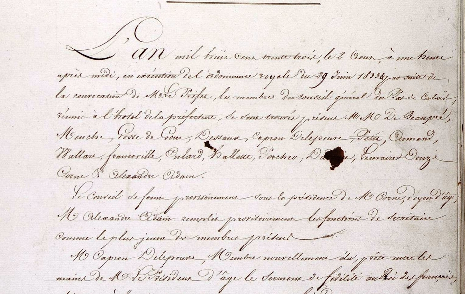 Texte manuscrit sur lequel on lit : "Conseil géénral du département du Pas-de-calais. Session ordinaire de 1833. Séance d'ouverture. L'an mil huit cent trente trois, le 2 août, à une heure après midi, en exécution de l'ordonnance royale du 29 juin 1833 et par suite de la convocation de M. le préfet, les membres du conseil général du Pas-de-Calais, réunis à l'hôtel de la préfecture, se sont trouvés présent MM. de Beaupré, Menche, Gosse de Gouve, Dessaux, Capron, Delepouve, Petit, Armand, Wallart, Francoville, Enlart, Hallette, Porcher, Du[...], Lemaire, Douze, Corne, et Alexandre Adam. Le conseil se forme provisoirement sous la présidence de M. Corne, doyen d'âge. M. Alexandre Adam remplit provisoirement les fonctions de secrétaire comme le plus jeune des membres présents. M. Capron Delepouve, membre nouvellement élu, prête entre les mains de M. le président d'âge le sermon de fidélité au roid es Français, obéissance à la charte constitutionnelle et aux lois du royaume. On procède par bulletin secret à la nomination d'un président définitif, M. Corne ayant réuni 15 voix sur 16 votants est proclamé président définitif. M. Payen est introduit et prend part au scrutin qui est ouvert pour la nomination d'un secrétaire définitif. M. Alexandre Adam ayant réuni 16 suffrages sur 17 votants, est proclamé secrétaire définitif. MM. Corne et Alexandre Adam ayant fait place au bureau, M. le président déclare le conseil légalement constitué et ordonne qu'avis en soit donné à M. le préfet..."