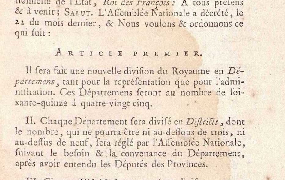 Document imprimé sur lequel on lit : "Lettres-Patentes du Roi sur le Décret de l'Assemblée Nationale, pour la Constitution des Assemblées primaires et des Assemblées administratives. Données à Paris, au mois de Janvier 1790. Louis, par la grâced e Dieu, et par la Loi constitutionnelle de l'État, Roi des François : À tous présens et à venir ; Salut. L'Assemblée Nationale a décrété, le 22 du mois dernier, et Nous voulons et ordonnons ce qui suit : Article premier. Il sera fait une nouvelle division du Royaume en Départemens, tant pour la représentation que pour l'administration. Ces Départemens seront au nombre de soixante-quinze à quatre-vingt cinq. Article 2 : Chaque Département sera divisé en disctricts, dont le nombre, qui ne pourra être ni au-dessous de trois, ni au-dessus de neuf, sera réglé par l'Assemblée Nationale, suivant le besoin et la convenance du Département, après avoir entendu les Députés des Provinces. Article 3 : Chaque district sera divisé en divisions, appelées Cantons, d'environ quatre lieues quarrées, (lieues communes de France). Article 4 : La nomination des Représentans à l'Assemblée Nationale, sera faite par Départemens. Article 5 : Il sera établi au chef-lieu de chaque Département, une Assemblée administative supérieure, sous le titre d'Administration de Département".