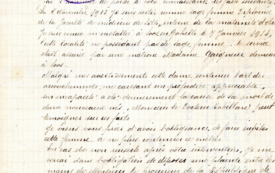 Lettre manuscrite sur laquelle on lit : "À Monsieur le préfet du Pas-de-Calais à Arras. Monsieur le préfet, J'ai l'honneur de porter à vote connaissance les faits suivants : le 5 novembre 1913, je suis sortie comme sage-femme diplômée de la faculté de médecine de Lille, interne de la maternité d'Arras. Je suis venue m'installer à Loos-en-Gohelle le 7 janvier 1914, cette localité ne possédant pas de sage-femme. Le service était assuré par une matrone, Madame Gaigneur, demeurant à Loos. Malgré mes avertissements, cette dame continue l'art des accouchements, me causant un préjudice appréciable. Son incapacité a été dernièrement la cause de la mort de deux nouveaux nés, Monsieur le docteur Robillard peut témoigner sur ces faits. Je viens vous prier d'avoir l'obligeance de faire inviter cette femme à ne plus continuer ce métier. En cas de non réussite après votre intervention, je me verrai dans l'obligation de d&époser une plainte entre les mains de Monsieur le procureur de la Républiqsue à Béthune, car Madame Gaigneur se fait rétribuer. Veuillez agréer, Monsieur le préfet, l'hoommage de mon profond respect. Emilia Hesquin, sage-femme à Loos-en-Gohelle, le 6 mars 1914". 