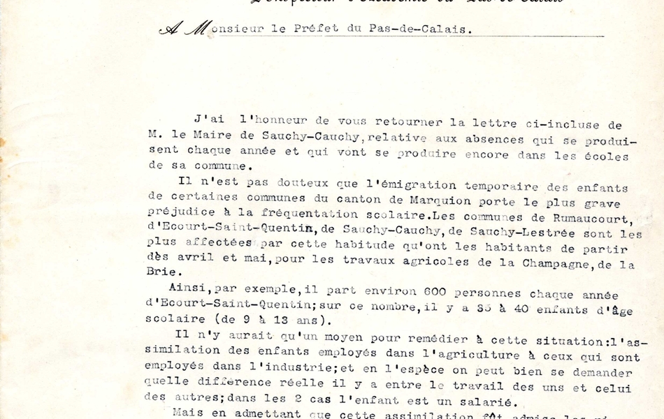 Courrier dactylographié sur lequel on lit : L'inspecteur d'académie du Pas-de-Calais à Monsieur le préfet du Pas-de-Calais. J'ai l'honneur de vous retourner la lettre ci-incluse de monsieur le Maire de Sauchy-cauchy, relative aux absences qui se produisent chaque année et qui vont se produire encore dans les écoles de sa commune. Il n'est pas douteux que l'émigration temporaire des enfants de certaines communes du canton de Marquion porte la plus grave préjudice à la fréquentation scolaire. Les communes de Rumaucourt, d'Écourt-Saint-Quentin, de sauchy-Cauchy, de Sauchy-lestrée sont les plus affectées par cette habitude qu'ont les habitants de partir dès avril et mai, pour les travaux agricoles de la Champagne, de la Brie. Ainsi, par exemple, il part environ 600 personnes chaque année d'Écourt-saint-Quentin ; sur ce nombre, il y a 35 à 40 enfants d'âge scolaire (9 à 13 ans). Il n'y aurait qu'un moyen pour remédier à cette situation : l'assimilation des enfants employés dans l'agriculture à ceux qui sont employés dans l'industrie ; et en l'espèce on peut bien se demander quelle différence réelle il y a entre le travail des uns et celui des autres ; dans les 2 cas l'enfant est un salarié. Mais en admettant que cette assimiltation dût admise, les rigueurs de la loi ne pourraient pas s'appliquer qu'au lieu où l'enfant est employé, c'est-à-dire en dehors du Pas-de-Calais. Il faudrait donc qu'au moment où les ouvriers agricoles demandent des permis de chemin de fer pour eux et leur famille, ils indiquent exactement la commune où ils se rendent, et que le maire de cette commune soit immédiatement informé pour qu'il applique aux enfants d'âge scolaire la loi sur l'obligation. Je ne vois pas d'autre solution à cette question. Signé : l'inspecteur d'académie".