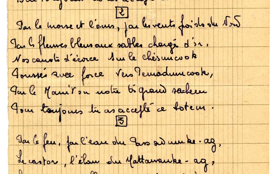 Texte manuscrit sur feuille à carreuax, sur lequel on lit : "Chant de totémisation. Couplet 1 : Par le calumet et les rameaux de paix, par le tomahawk et les scalps épais, l'herbe de la plaine, l'œil du grand esprit, l'empreinte du renne, les loups sans abri, par le manitou ou notre très grand sacheur, pour toujours tu as accepté ce totem. Couplet 2 : Par le morse et l'ours, par les vents froids du Nord, par les fleuves bleus aux sables chargés d'or, nos canots d'écorce sur le chésuncook poussés avec force vers Pemadencook, par le manitou notre très grand sacheur pour toujours tu as accepté ce totem. Couplet 3 : Par le feu, par l'eau du passadmuke-ag, le castor, l'élan du Mattawancke-ag, les saumons des fleuves de l'Aroostok, les chiens qui s'abreuvent au vallaootook, par le manitou notre très grand sacheur, pour toujours tu as accepté ce totem".