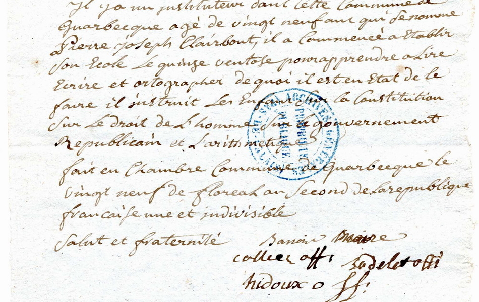 Document manuscrit sur lequel on lit : "Sûreté générale, le 29 floréal an deux de la république. Le maire et officiers municipaux de la commune de Guarbecque aux administrateurs du district de Béthune. Concitoyens, En votre lettre du 22 de ce mois qui nous enjoint de vous déclarer si il y a un instituteur dans cette commune, nous y réondons dans l'ordre qui suit. Il ya un instituteur dans cette commune de Guarbecque âgé de 29 ans qui se nomme Pierre Joseph Clairbout, il a commencé à établir son école le 15 ventôse pour apprendre à lire, écrire et orthographer, de quoi il est en état de la faire, il instruit les enfants sur la constitution, sur le droit de l'homme, sur le gouvernement républicain et l'arithmétiqque. Fait en chambre commune de Guarbecque le 29 floréal an second de la République française une et indivisible. Salut et fraternité". 