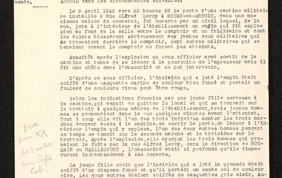 Texte dactylographié sur lequel on lit : "Ville de Bruay-en-Artois. Commissariat de police. Objet : attentat contre une cantine militaire allemande. Bruay, le 10 avril 1942. Le commissaire de police à monsieur le sous-préfet de Béthune. J'ai l'honneur de vous faire connaître qu'un attentat contre des militaires de l'armée allemande a été commis à Bruay-en-Artois dans les circonstances suivantes : le 9 avril 1942 vers 22h50 la porte d'une cantine militaire installée 9 rue Alfred Leroy à Bruay-en-Artois, dans une ancienne maison de commerce, fut ouverte par un civil lequel, de la rue, jeta à l'intérieur de l'établissement un engin qui fit exploser au fond de la salle entre le comptoir et un frigidaire et dont les éclats blessèrent sérieusement aux jambes deux militaires qui se trouvaient derrière le comptoir. Sept autres militaires qui se trouvaient devant le comptoir ne furent pas atteints. Aussitôt après l'explosion un sous-officier armé sortit de la cantine et tenta de se lancer à la poursuite de l'agresseur mais il fit une chute dans l'obscurité et ne put intervenir. D'après ce sous-officier, l'individu qui a jeté l'engin était coiffé d'une casquette marine de couleur bleu foncé et portait un foulard de couleurs vives, peut-être rouge. Selon les indications fournies par une jeune fille serveuse à la cantine, qui venait de quitter le local et qui se trouvait sur le trottoir à quelques mètres de l'établissement, trois jeunes hommes se promenaient dans la rue quelques minutes avant l'attentat. Tout à coup elle vit l'un des trois individus monter les trois marches donnant accès à la cantine, en ouvrir la porte, et lancer à l'intérieur l'engin qui y explosa. L'un des deux autres hommes pendant ce temps se tenait sur la seconde marche et le troisième sur le trottoir. Après l'explosion, elle aperçut les trois hommes qui prenaient la fuite par la rue Alfred Leroy, dans la direction de Houdain ou Haillicourt. L'obscurité était si profonde qu'ils disparurent instantanément à ses regards. La jeune fille croit que l'individu qui a jeté la grenade était coiffé d'un chapeau foncé et qu'il portait un cache col de couleur vive. Les deux autres étaient coiffés de casquettes gris clair. Aucun d'eux ne portait de pardessus. Des patrouilles organisées immédiatement par l'Autorité militaire allemande d'une part et par la police municipale d'autre part, parcoururent sans résultat différents quartiers de la ville. Après deux heures du matin, ces patrouilles furent renforcées par des rondes de la gendarmerie de Bruay qui sillonnèrent les rues de la ville jusqu'au petit jour. La felgendarmerie de Béthune est arrivée sur les lieux peu après 23h procéda aux premières constatations et fit retenir à sa..."