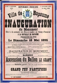 Affiche couleur sur laquelle on lit : "2 et 3 janvier 1871, 3 janvier 1872, 12 mai 1895. Ville de Bapaume. Inauguration du monument élevé à la mémoire des braves tombés au champ d'honneur à la bataille de Bapaume. Programme des fêtes. Le dimanche 12 mai 1895, la ville de Bapaume inaugurera le monument élevé par souscription publique à ces glorieux morts. À 6 heures du matin, la fête sera annoncée par des salves d'artillerie ; le drapeau national sera arboré à l'hôtel de ville. Les habitants sont invités à pavoiser également leurs maisons aux couleurs nationales. De 11 heures à midi, réception à l'hôtel de ville des anciens militaires, sociétés de musique, de gymnastique, compagnies de pompiers, etc. Le vin d'honneur leur sera offert. À midi, arrivée à la gare des autorités civiles et des officiers généraux. Le cortège se rendra à l'hôtel de ville pour les réceptions officielles et de là au cimetière. À une heure et demie du soir, inauguration du monument. Au retour, défilé de toutes les sociétés devant la statue du général Faidherbe. Exécution de la Marseillaise par toutes les sociétés de musique réunies. À 3 heures et demie, banquet, et à 5 heures et demie ascension du ballon le Géant monté par M.C. Dartois aéronaute du siège de Paris. À 8 heures et demie, illumination générale de l'hôtel de ville, de la place, de la rue d'Arras et de la rue de Péronne. Les habitants sont également invités à illuminer leurs maisons. À 9 heures et demie, grand feu d'artifices tiré par la maison Ruggiéri de Paris. Fait à Bapaume, le 19 avril 1895".