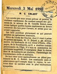 Texte dactylographié sur lequel on lit : "Mercredi 3 mai 1893. M. C. ENLART. Les succès que nous avons prévus et prédits, se réalisent rapidement. En rendant compte des prémices de la science de M. Camille Enlart, nous avons indiqué quelles hautes espérances on devait concevoir dès lors pour l’avenir, et même pour un avenir rapproché. Les faits justifient pleinement ce qui pouvait paraître un optimisme téméraire. Élève de l’École des Chartes dont il vient à peine de quitter les bancs, M. C. Enlart y est devenu maître. Au lendemain de son retour d’Italie, d’Espagne, de la Scandinavie, qu’il a étudiées comme pensionnaire de l’État, il a reçu sa nomination de professeur-suppléant, il enseignera dans la chaire dont M. de Lasteyrie est titulaire, l’archéologie de l’architecture civile et militaire. De tout cœur nous applaudissons au début professoral de M. C. Enlart. Les nombreux amis et admirateurs qu’il compte dans la région, le suivront dans sa carrière avec la plus chaleureuse sympathie".