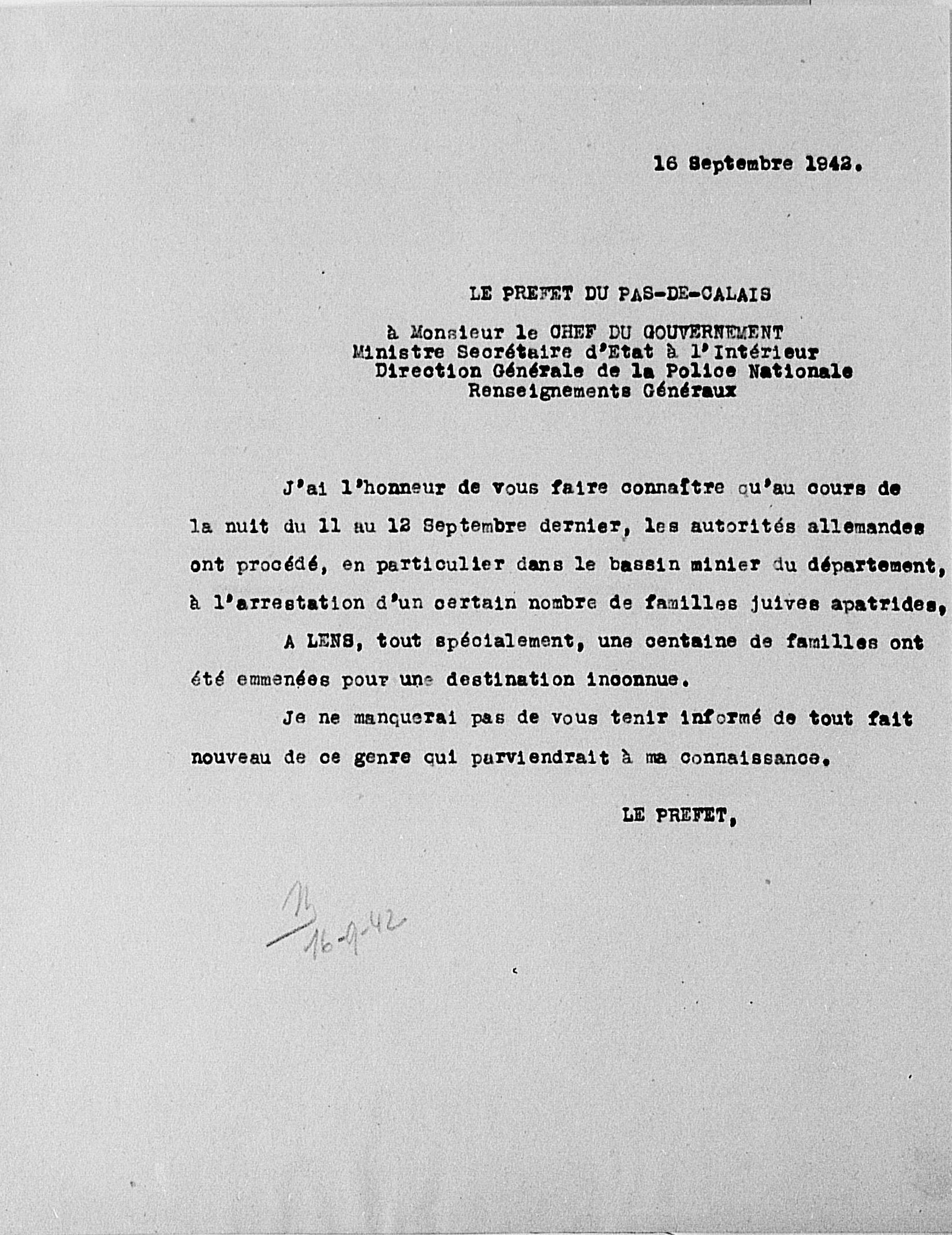 Document dactylographié sur lequel on lit "16 septembre 1942. Le préfet du Pas-de-Calais à Monsieur le chef du gouvernement, Ministre Secrétaire d'État à l'Intérieur, Direction Générale de la Police Nationale, Renseignements Généraux. J'ai l'honneur de vous faire connaître qu'au cours de la nuit du 11 au 12 septembre dernier, les autorités allemandes ont procédé, en particulier dans le bassin minier du département, à l'arrestation d'un certain nombre de familles juives apatrides ; à Lens, tout spécialement, une centaine de familles ont été emmenées pour une destination inconnue. Je ne manquerai pas de vous tenir informé de tout fait nouveau de ce genre qui parviendrait à ma connaissance. Le préfet".