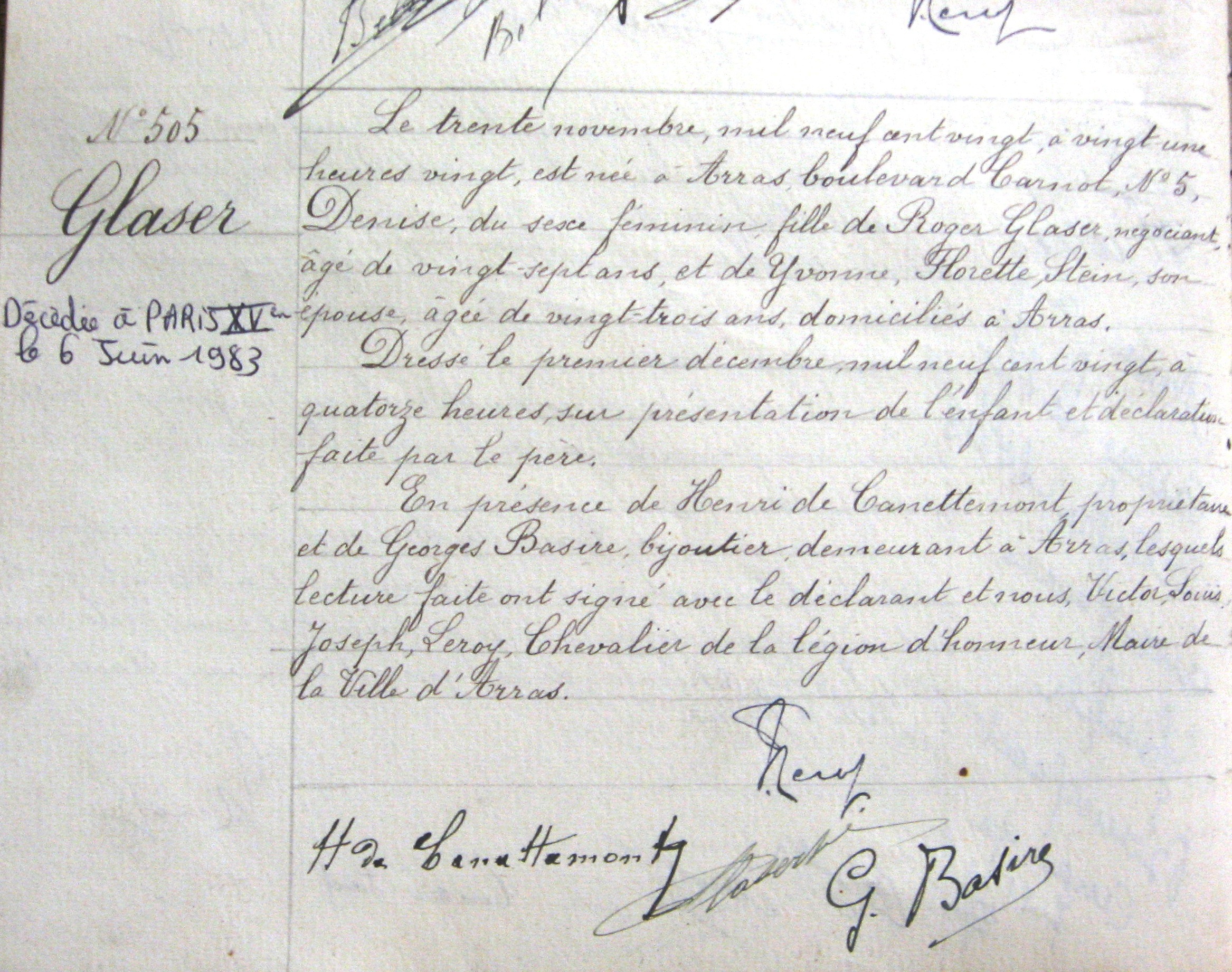 Acte de naissance manuscrit de Denise Glaser sur lequel on lit : "Le trente novembre, mil neuf cent vingt, à vingt une heures vingt, est née à Arras, boulevard Carnot, n° 5, Denise, du sexe féminin, fille de Roger Glaser, négociant, âgé de vingt-sept ans, et de Yvonne, Florette, Stein, son épouse, âgée de vingt-trois ans, domiciliés à Arras. Dressé le premier décembre, mil neuf cent vingt, à quatorze heures, sur présentation de l’enfant et déclaration faite par le père. En présence de Henri de Canettemont, propriétaire et de Georges Basire, bijoutier, demeurant à Arras, lesquels lecture faite ont signé avec le déclarant et nous, Victor, Louis, Joseph, Leroy, Chevalier de la légion d’honneur, Maire de la Ville d’Arras. [signé :] Leroy, H. de Canettemont, Glaser, G. Basire".