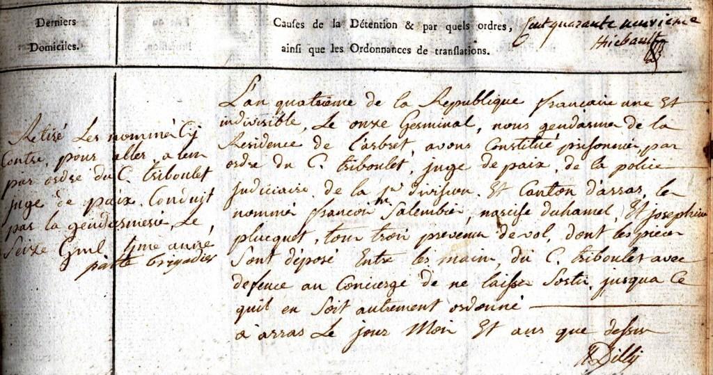 Tableau à deux entrées manuscrit sur lequel on lit "Causes de la détention et par quels ordres, ainsi que les ordonnances de translations (fait quarante neuvième, [signé] Thiebault) : L'an quatrième de la République française une et indivisible, le onze Germinal, nous gendarmes de la Résidence de l'arbret, avons constitué prisonnier par ordre du C. Triboulet, juge de paix de la police judiciaire de la première division et canton d'Arras, les nommés François Salembier, Narcisse Duhamel et Joséphine Plucquet, tous trois prévenus de vol, dont les pièces sont déposé entre les mains du C. Triboulet avec défence au concierge de na laisser sortir jusqu'à ce qu'il en soit autrement ordonné. À Arras, le jour, mois et an que dessus. [signé] Dilly".
