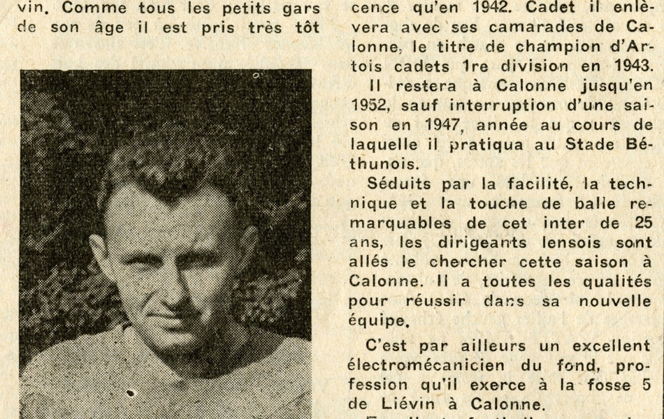 Coupure de journal portant pour titre "Les nouveaux lensois. Tadée Kubiak". À côté d’un portrait du jeune homme, on lit "Notre néo-lensois a vu le jour le 10 février 1928 à Calonne-Liévin. Comme tous les petits gars de son âge il est pris très tôt par le démon du football. Pourtant il ne signera sa première licence qu’en 1942. Cadet il enlèvera avec ses camarades de Calonne, le titre de champion d’Artois cadets 1re division en 1943. Il restera à Calonne jusqu’en 1952, sauf interruption d’une saison en 1947, année au cours de laquelle il pratiquera au Stade Béthunois. Séduits par la facilité, la technique et la touche de balle remarquables de cet inter de 25 ans, les dirigeants lensois sont allés le chercher cette saison à Calonne. Il a toutes les qualités pour réussir dans sa nouvelle équipe. C’est par ailleurs un excellent électromécanicien du fond, profession qu’il exerce à la fosse 5 de Liévin à Calonne. Excellent footballeur, ouvrier de valeur à la haute conscience professionnelle, garçon correct, il mérite de réussir ; ce dont nous ne doutons pas. Ami Tadé, Sang et Or te souhaite bonne chance. La grande famille du Racing t’a adopté".