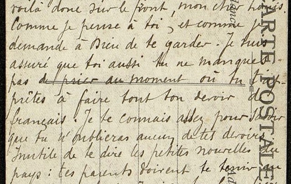 Carte postale manuscrite sur laquelle on lit : "Mon cher petit Louis. Il y a bien longtemps que tu dois attendre un mot de ma part. J'espère que tu ne m'en voudras pas à cause de mon long silence. Il m'a été très agréable de savoir que tu es toujours en excellente santé. Te voilà donc sur le front, mon cher Louis. Comme je pense à toi, et comme je demande à Dieu de te garder. Je suis assuré que toi aussi tu ne manques pas de prier au moment où tu t'apprêtes à faire tout ton devoir de français. Je te connais assez pour savoir que tu n'oublieras aucun de tes devoirs. Inutile de te dire les petites nouvelles du pays : tes parents doivent te tenir au courant de tout. J'ai vu ton beau-frère ce matin. Toute ta famille est en bonne santé. Bon courage, mon cher Louis. Je ne t'oublie pas. Une autre fois, je te répondrai tout de suite. Bonne poignée de main, mon cher Louis. Ton curé tout dévoué, J. Lelong. Dimanche soir 27 août 1916".