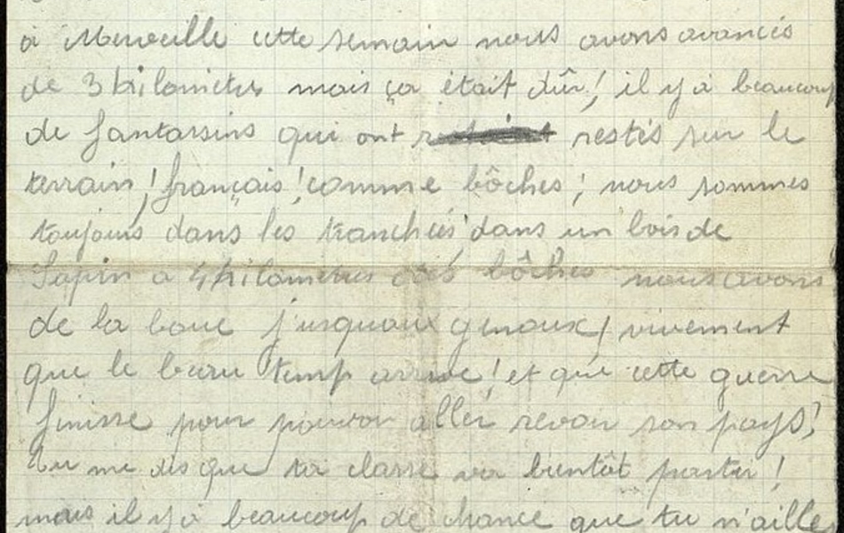 Lettre manuscrite sur laquelle on lit : "Laval sur Tourbe, le 25 février 1915. Cher copin, Je viens de recevoir ta lettre qui m'a fait grand plaisir de te savoir en bonne santé. De mon côté c'est la même chose, tout marche à merveille, cette semain[e] nous avons avancés de 3 kilomètres, mais ça était dûr ; il y a beaucoup de fantassins qui ont restés sur le terrain, français comme bôches ; nous sommes toujours dans les tranchées dans un bois de sapins à 4 kilomètres des bôches. Nous avons de la boue jusqu'aux genoux ; vivement que le beau temps arrive et que cette guerre finisse pour pouvoir aller revoir son pays ; Tu me dis que ta classe va bientôt partir. Mais il y a beaucoup de chance que tu n'ailles pas au feu, car je crois que cette maudite guerre finira tout d'un coup comme elle est venu[e] parce que dans 2 ou 3 mois ça va chauffer."