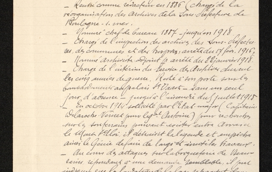 Document manuscrit sur lequel on lit : "Lavoine (Alexis). Entré aux archives départementales à la suite d'un concours par arrêté préfectoral du 1er octobre 1876. Chef de bureau de 1882 au 1er mars 1884. Absence de deux ans pour commerce (librairie). Rentré comme rédacteur en 1886 (chargé de la réorganisation des archives de la sous-préfecture de Boulogne-sur-Mer). Nommé chef de bureau en 1887 jusqu'en 1918. Chargé de l'inspection des archives des sous-préfectures des communes et des hospices, arrêté du 17 février 1916. Nommé archiviste-adjoint par arrêté du 22 janvier 1918. Chargé de l'itnérim du service des archives durant les cinq années de guerre. Resté à son poste sous les bombardements du palais St Vaast, sans un seul jour d'absence, jusqu'à l'incendie du 5 juillet 1915. En octobre 1914, sollicité par l'état-major (capitaine Delaroche Veruel pour le général Antoine) pour rechercher sur les souterrains pouvant exister entre Arras et le Mont-St-Eloi, il détruisit la légende et ampêcha ainsi le génie de faire de longs et inutiles travaux. Au cours des attaques sur la briqueterie de Beaurains, répondant à une demande semblable, il put indiquer que les fondations de la gare reposaient dans des carrières, lesquelles se confirmèrent dans la direction de Beaurains. De ce fait, 60 mineurs professionnels purent établir une mine jusqu'à la briqueterie..."