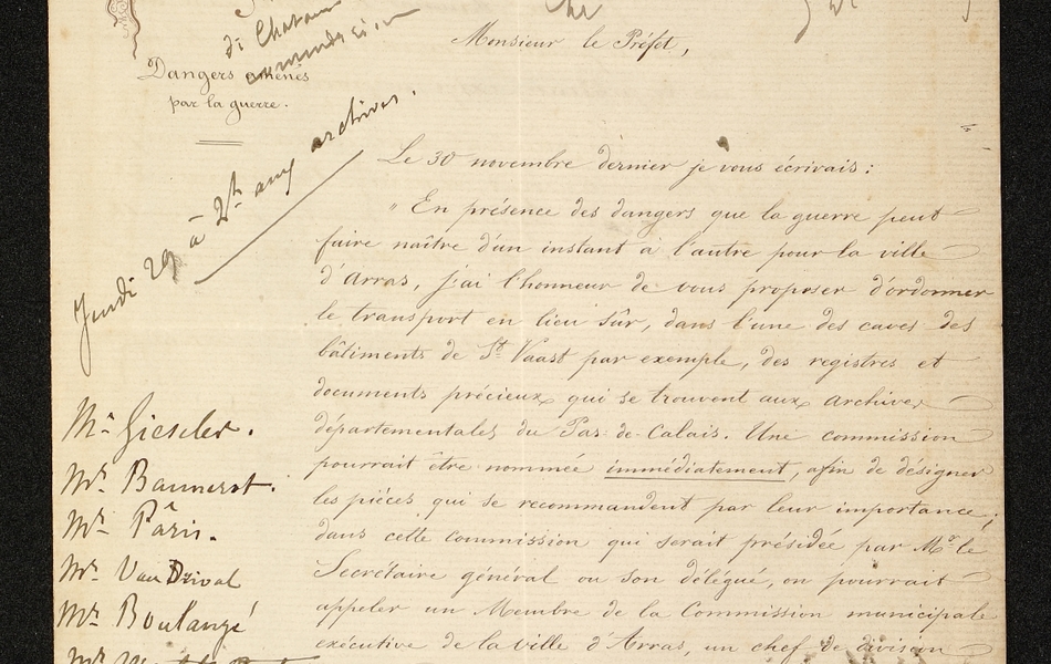 Lettre manuscrite sur laquelle on lit : "Monsieur le préfet, le 30 novembre dernier je vous écrivais : en présence des dangers que la guerre peut faire naître d'un instant à l'autre pour la ville d'Arras, j'ai l'honneur de vous proposer d'ordonner le transport en lieu sûr, dans l'une des caves des bâtiments de St Vaast par exemple, des registres et documents précieux qui se trouvent aux archives départementales du Pas-de-Calais. Une commission pourrait être nommée immédiatement, afin de désigner les pièces qui se recommandent par leur importance ; dans cette commission qui serait présidée par Monsieur le secrétaire général ou son délégué, on pourrait appeler un membre de la commission municipale exécutive de la ville d'Arras, en chef de division de la préfecture, l'archiviste départemental..."