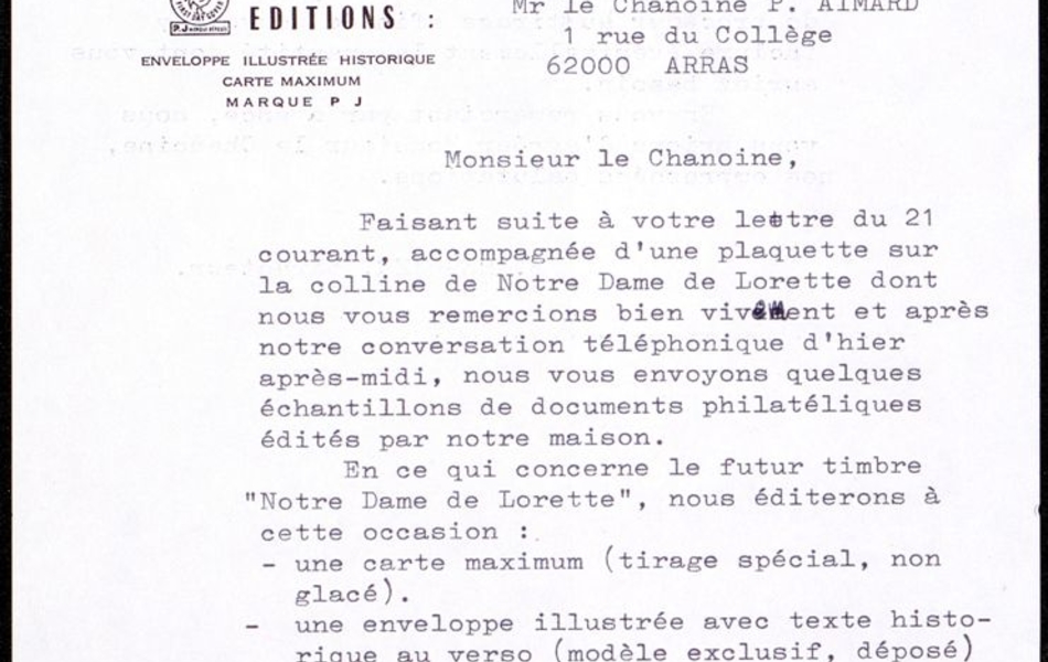 Courrier dactylographié sur lequel on lit : "Monsieur le chanoine, faisant suite à votre lettre du 21 courant, accompagnée d'une plaquette sur la colline de Notre-Dame de Lorette dont nous vous remercions bien vivement et après notre conversation téléphonique d'hier après-midi, nous vous envoyons quelques échantillons de documents philatéliques édités par notre maison. En ce qui concerne le futur timbre "Notre Dame de Lorette", nous éditerons à cette occasion : une carte maximum (tirage spécial, non glacé), une enveloppe illustrée avec texte historique au verso (modèle exclusif, déposé), un feuillet de luxe avec un texte différent de celui sur l'enveloppe (modèle déposé également). Nous pouvons vous fournir tout ou partie de ces différents souvenirs, selon votre demande, aux prixx suivants..."