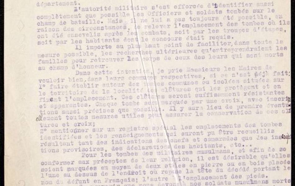 Texte dactylographié sur lequel on lit : "Le préfet du Pas-de-Calais à Messieurs les maires du département. D'autorité militaire s'est efforcée d'identifier aussi complètement que possible les officiers et soldats tombés sur le champ de bataille. Mais il ne lui a pas toujours été possible, en raison des circonstances, de relever l'emplacement des tombes où ils ont été ensevelis après les combats, soit par les troupes d'étapes, soit par les habitants dont le concours était requis. Il importe au plus haut point de faciliter, dans toute la mesure du possible, les recherches ultérieures qu'entreprendraient les familles pour retrouver les corps de deux des leurs qui sont morts au champ d'honneur. Dans cette intention, je prie Messieurs les Maires de vouloir bien, dans leurs communes respectives, si ce n'est déjà fait : faire établir autour des tombes communes ou isolées situées sur le territoire de la localité les clôtures qui les protègent et en fixent l'emplacement. Ces clôturent seront suffisamment résistantes et apparentes. Chaque tombe sera marquée par une croix, avec inscriptions aussi précises que possible. Il y aura lieu de prendre éventuellement toutes mesures utiles pour assurer la conservation de ces sépultures et croix..."