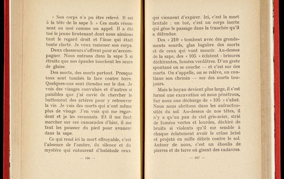 Texte imprimé sur lequel on lit :"Son corps n'a pu être relevé. Il est à la tête de la sape 5. Ces mots résonnent en moi comme un appel. Il a été tué le jeune lieutenant dont nous aimions tant le regard droit et l'âme qui était toute clarté. Je veux ramener son corps. Deux chasseurs s'offrent pour m'accompagner. Nous entrons dans la sape 5 si étroite que nos épaules touchent les murs de glaise. Des mortd, des morts partout. Presque tous sont tombés la face contre terre. Quelques uns sont étendus sur le dos. Je vois des visages convulsés et d'autres si paisibles que j'ai envie de chercher le battement des artères pour y retrouver la vie. Je vois des morts qui n'ont même plus de visage. J'en vois un qui me regarde et je les reconnais. Et il me faut marcher sur ces camarades d'hier, il me faut les pousser du pied pour avancer dans la sape..."