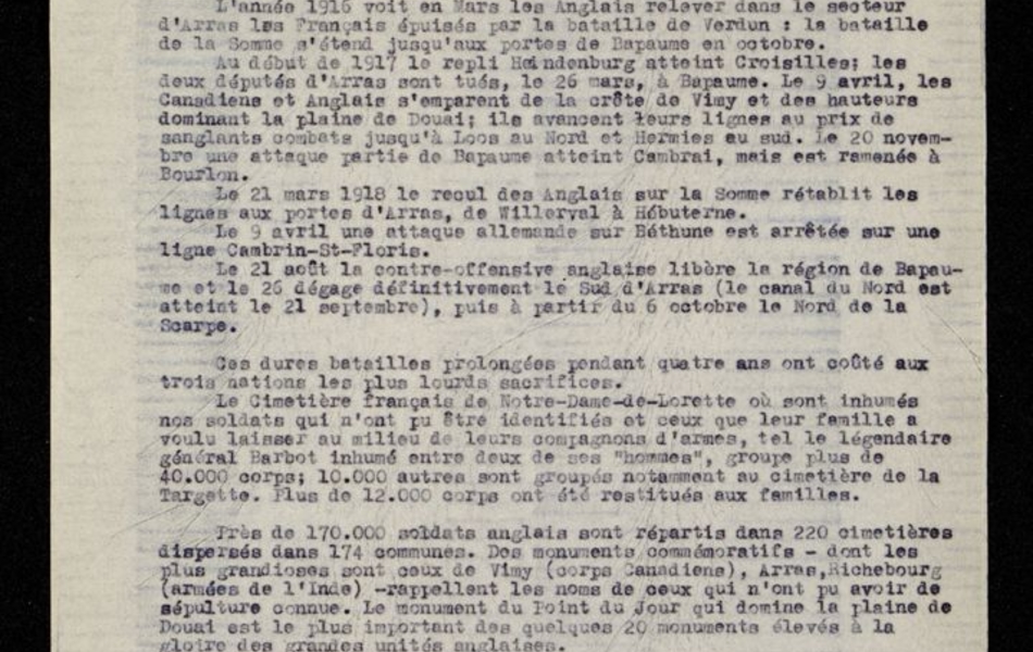 Texte dactylographié sur lequel on lit : "La bataille d'Arras où l'ennemi a été contenu, malgré les ordres d'évacuation, par la ténacité du général Barbot s'est prolongée du 4 au 7 octobre 1914. Une guerre de mines lui succède. Puis du 9 mai au 22 juin 1915 c'est la première bataille d'Artois qui se rallume du 25 septembre au 16 octobre et nous assure la possession disputée pied à pied de la colline de Lorette et des pentes ouest du plateau de Vimy. La division marocaine était parvenue d'un seul élan le 9 mai à la crête même de Vimy. Les combats les plus sanglants se situent à Neuville-Saint-Vaast. L'année 1916 voit en mars les Anglais relever dans le secteur d'Arras les Français épuisés par la bataille de Verdun : la bataille de la Somme s'étend jusqu'aux portes de Bapaume en octobre. Au début de 1917 le repli Heindenburg atteint Croisilles ; les deux députés d'Arras sont tués, le 26 mars, à Bapaume. Le 9 avril, les Canadiens et Anglais s'emparent de la crête de Vimy et des hauteurs dominant la plaine de Douai ; ils avancent leurs lignes au prix de sanglants combats jusqu'à Loos au Nord et Hermies au sud. Le 20 novembre une attaque partie de Bapaume atteint Cambrai, mais est ramenée à Bourlon..."