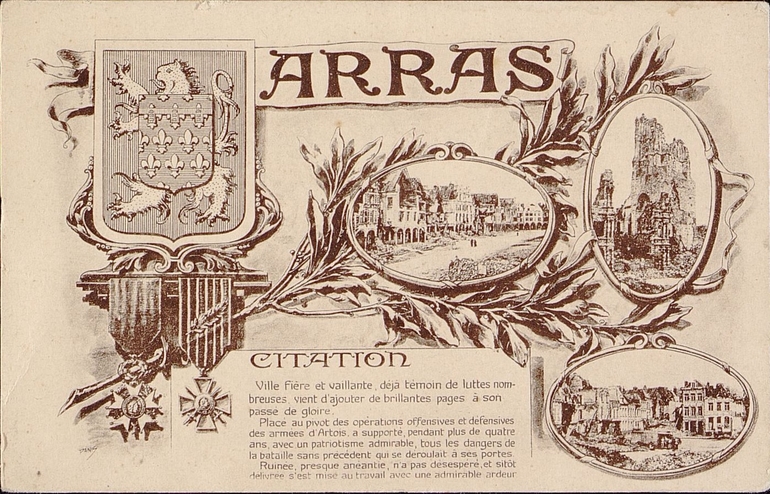 Carte postale montrant trois vues d'Arras et la croix de guerre. On y lit : "Citation : ville fière et vaillante, déjà témoin de luttes nombreuses, vient d'ajouter de brillantes pages à son passé de gloire. Place au pivot des opérations offensives et défensives des armées d'Artois, a supporté, pendant plus de quatre ans, avec un patriotisme admirable, tous les dangers de la bataille sans précédent qui se déroulait à ses portes. Ruinée, presque anéantie, n'a pas désespéré, et sitôt délivrée s'est mise au travail avec une admirable ardeur".