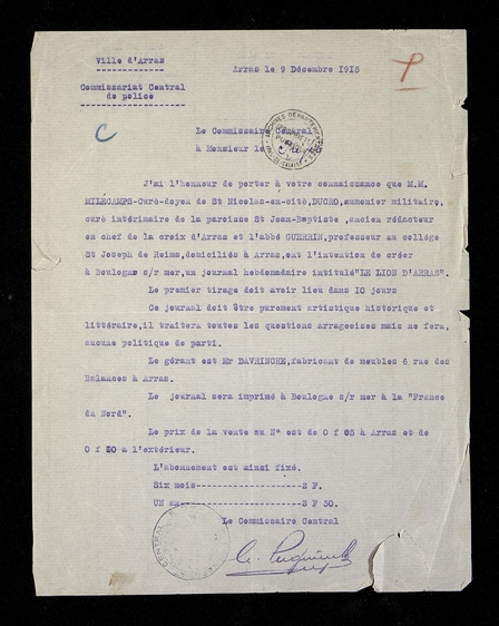 Document dactylographié sur lequel on lit : « Ville d’Arras. Commissariat central de police. Arras, le 9 décembre 1915. Le commissaire central à Monsieur le préfet. J’ai l’honneur de porter à votre connaissance que MM. Milecamp, curé doyen de Saint-Nicolas-en-Cité, Ducro, aumônier militaire, curé intermédiaire de la paroisse Saint-Jean-Baptiste, ancien rédacteur en chef de la Croix d’Arras et l’abbé Guerrin, professeur au collège Saint-Joseph de Reims, domiciliés à Arras, ont l’intention de créer à Boulogne-sur-Mer, un journal hebdomadaire intitulé « Le lion d’Arras ». Le premier tirage doit avoir lieu dans 10 jours. Ce journal doit être purement artistique, historique et littéraire, il traitera toutes les questions arrageoises mais ne fera aucune politique de parti. Le gérant est M. Davrinche, fabricant de meubles, 6, rue des Balances à Arras. Le journal sera imprimé à Boulogne-sur-Mer, à la « France du Nord ». Le prix de la vente au numéro est de 0 franc 05 à Arras et de 0 franc 10 à l’extérieur. L’abonnement est ainsi fixé : six mois, 2 francs. Un an, 3 francs 50. » 