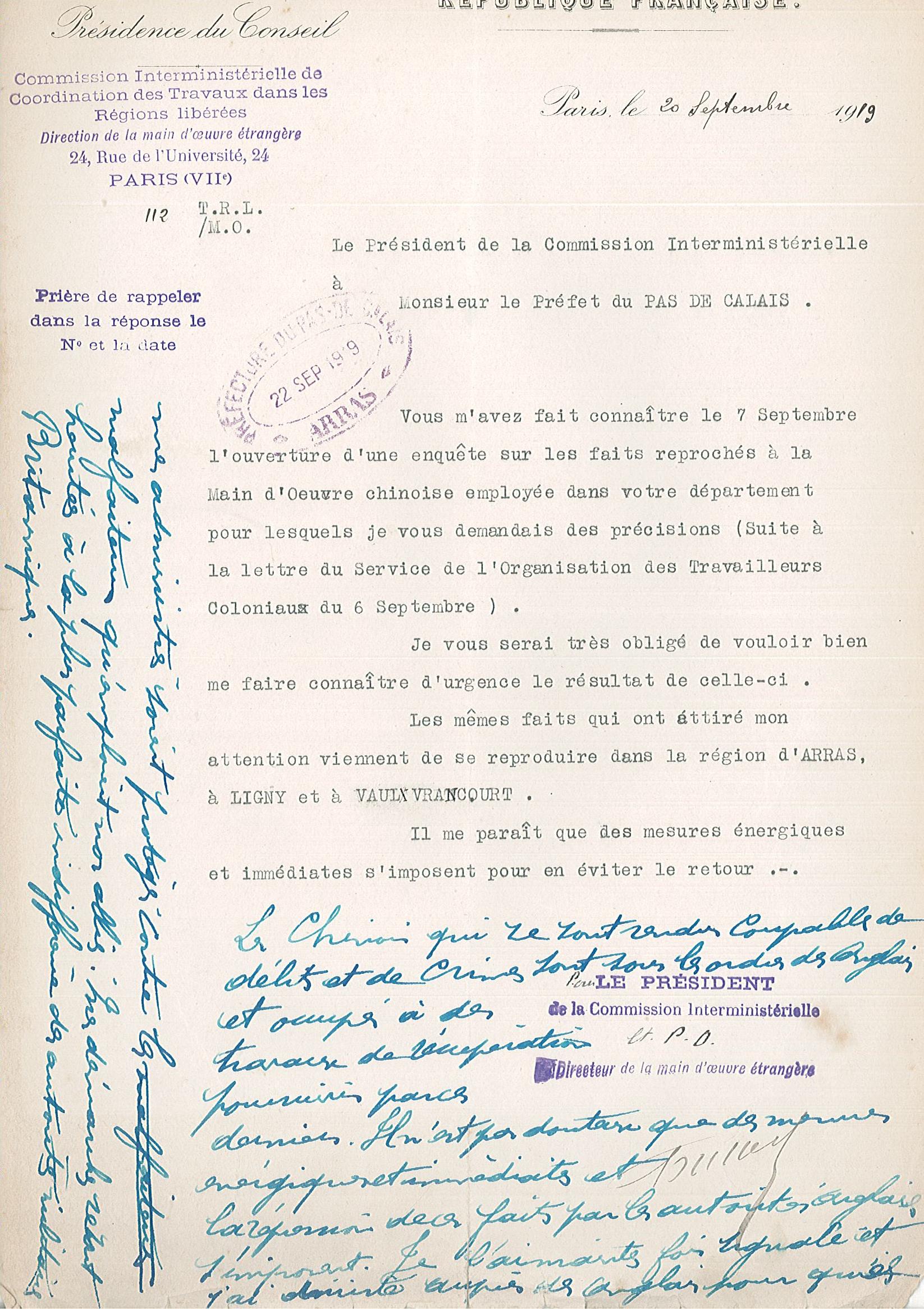 Courrier sur lequel on lit : "Paris, le 20 septembre 1919. Le président de la commission interministérielle à Monsieur le préfet du Pas-de-Calais. Vous m’avez fait connaître le 7 septembre l’ouverture d’une enquête sur les faits reprochés à la main-d’œuvre chinoise employée dans votre département pour lesquels je vous demandais des précisions (suite à la lettre du Service de l’Organisation des Travailleurs coloniaux du 6 septembre). Je vous serai très obligé de vouloir bien me faire connaître d’urgence le résultat de celle-ci. Les mêmes faits qui ont attiré mon attention viennent de se reproduire dans la région d’Arras, à Ligny et à Vaulx-Vraucourt. Il me paraît que des mesures énergiques et immédiates s’imposent pour en éviter le retour. [Réponse manuscrite en dessous] Les Chinois qui se sont rendus coupables de délits et de crimes sont sous les ordres des Anglais et occupés à des travaux de récupération poursuivis par ces derniers. Il n’est pas douteux que des mesures énergiques et immédiates et la répression de ces faits par les autorités anglaises s’imposent. Je l’ai maintes fois signalé et j’ai insisté auprès des Anglais pour que mes administrés soient protégés contre les malfaiteurs qu’emploient nos alliés. Mes démarches se sont heurtées à la plus parfaite indifférence des autorités militaires britanniques ».