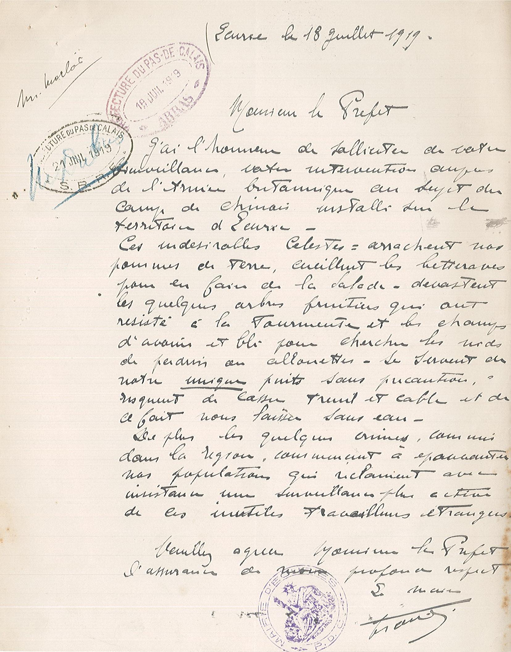Courrier manuscrit sur lequel on lit :"Écurie, le 18 juillet 1919. Monsieur le préfet, J’ai l’honneur de solliciter de votre bienveillance, votre intervention auprès de l’armée britannique au sujet du camp de Chinois installé sur le territoire d’Écurie. Ces indésirables Célestes arrachent nos pommes de terre, cueillent les betteraves pour en faire de la salade, dévastent les quelques arbres fruitiers qui ont résisté à la tourmente et les champs d’avoine et blé pour chercher les nids de perdrix ou alouettes, se servent de notre unique puits sans précaution, risquent de casser treuil et câble et de ce fait nous laisser sans eau.  De plus, les quelques crimes commis dans la région commencent à épouvanter nos populations qui réclament avec insistance une surveillance plus active de ces inutiles travailleurs étrangers. Veuillez agréer, Monsieur le préfet, l’assurance de mon profond respect. [signé] Le maire".