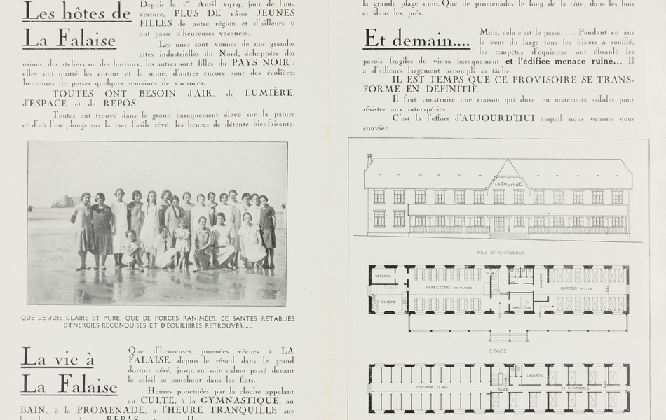 Texte imprimé, accompagné d'une photographie noir et blanc et de plans de bâtiments, sur lequel on lit : "Les hôtes de La Falaise. Depuis le 1er avril 1919, jour de l'ouverture, plus de 1 500 jeunes filles de notre région et d’ailleurs y ont passé d'heureuses vacances. Les unes sont venues de nos grandes cités industrielles du Nord, échappées des usines, des ateliers ou des bureaux, les autres sont filles du pays noir : elles ont quitté les corons et la mine, d'autres encore sont des écolières heureuses de passer quelques semaines de vacances. Toutes ont besoin d'air, de lumière, d'espace et de repos. Toutes ont trouvé dans le grand baraquement élevé sur la pâture et d'où l'on plonge sur la mer l'asile rêvé, les heures de détente bienfaisante. La vie à La Falaise. Que d'heureuses journées vécues à La Falaise, depuis le réveil dans le grand dortoir aéré, jusqu'au soir calme passé devant le soleil se couchant dans les flots. Heures ponctuées par la cloche appelant au culte, à la gymnastique, au bain, à la promenade, à l'heure tranquille sur la pelouse, aux joyeux repas toutes ensembles. Que de chants, de rires, de cris de joie, de courses pieds nus sur le sable mouillé à travers les flaques étincelantes, de jeux passionnants sur la grande plage unie. Que de promenades le long de la côte, dans les bois et dans les prés. Et demain… Mais, cela c'est le passé… Pendant 10 ans le vent du large tous les hivers a soufflé, les tempêtes d'équinoxe ont ébranlé les parois fragiles du vieux baraquement et l'édifice menace ruine… Il a d'ailleurs largement accompli sa tâche. Il est temps que ce provisoire se transforme en définitif. Il faut construire une maison qui dure, en matériaux solides pour résister aux intempéries. C'est là l’effort d'aujourd’hui auquel nous venons vous convier".