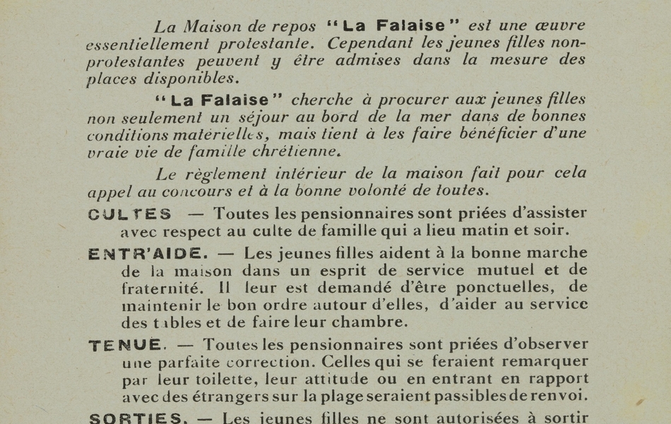 Texte imprimé sur lequel on lit : "Règlement et déclaration de principe de la maison de vacances de "La Falaise", Le Portel (P.-de-C.). La maison de repos "La Falaise" est une œuvre essentiellement protestante. Cependant les jeunes filles non-protestantes peuvent y être admises dans la mesure des places disponibles. "La Falaise" cherche à procurer aux jeunes filles non seulement un séjour au bord de la mer dans de bonnes conditions matérielles, mais tient à les faire bénéficier d'une vraie vie de famille chrétienne. Le règlement intérieur de la maison fait pour cela appel au concours et à la bonne volonté de toutes. Cultes. – Toutes les pensionnaires sont priées d'assister avec respect au culte de famille qui a lieu matin et soir. Entr'aide. – Les jeunes filles aident à la bonne marche de la maison dans un esprit de service mutuel et de fraternité. Il leur est demandé d'être ponctuelles, de maintenir le bon ordre autour d'elles, d'aider au service des tables et de faire leur chambre. Tenue. – Toutes les pensionnaires sont priées d’observer une parfaite correction. Celles qui se feraient remarquer par leur toilette, leur attitude ou en entrant en rapport avec des étrangers sur la plage seraient passibles de renvoi. Sorties. – Les jeunes filles ne sont autorisées à sortir seules qu'avec l'assentiment de la directrice qui reste juge des permissions à accorder. Des sorties en commun sont régulièrement organisées, et sauf motif valable, toute jeune fille est tenue d'y prendre part. Bains. – Les bains sont soumis à l'autorisation médicale et doivent être pris en commun sous la surveillance de la direction. Ils ont lieu tous les jours quand le temps le permet, sauf le dimanche. Les promenades en bateau sont formellement interdites. Soirées. – Les soirées se passent en commun".