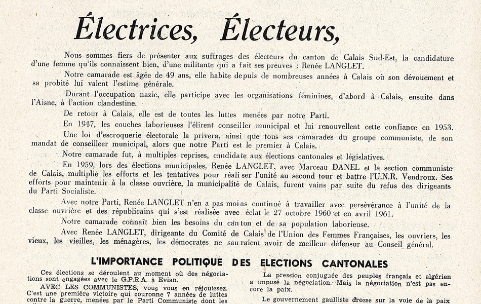 Texte imprimé sur lequel on lit : "Renée Langlet. Ancien conseiller municipal. Candidat du Parti communiste français. Électrices, Électeurs, Nous sommes fiers de présenter aux suffrages des électeurs du canton de Calais Sud-Est, la candidature d'une femme qu'ils connaissent bien, d'une militante qui a fait ses preuves : Renée Langlet. Notre camarade est âgée de 49 ans, elle habite depuis de nombreuses années à Calais où son dévouement et sa probité lui valent l'estime générale. Durant l’occupation nazie, elle participe avec les organisations féminines, d'abord à Calais, ensuite dans l'Aisne, à l'action clandestine. De retour à Calais, elle est de toutes les luttes menées par notre Parti. En 1947, les couches laborieuses l'élirent conseiller municipal et lui renouvellent cette confiance en 1953. Une loi d'escroquerie électorale la privera, ainsi que tous ses camarades du groupe communiste, de son mandat de conseiller municipal, alors que notre Parti est le premier à Calais. Notre camarade fut, à multiples reprises, candidate aux élections cantonales et législatives. En 1959, lors des élections municipales, Renée Langlet, avec Marceau Danel et la section communiste de Calais, multiplie les efforts et les tentatives pour réaliser l'unité au second tour et battre l’UNR Vendroux. Ses efforts pour maintenir à la classe ouvrière, la municipalité de Calais, furent vains par suite du refus des dirigeants du Parti socialiste. Avec notre Parti, Renée Langlet n'en a pas moins continué à travailler avec persévérance à l'unité de la classe ouvrière et des républicains qui s'est réalisée avec éclat le 27 octobre 1960 et en avril 1961. Notre camarade connaît bien les besoins du canton et de sa population laborieuse. Avec Renée Langlet, dirigeante du comité de Calais de l'Union des femmes françaises, les ouvriers, les vieux, les vieilles, les ménagères, les démocrates ne sauraient avoir de meilleur défenseur au Conseil général. L'importance politique des élections cantonales. Ces élections se déroulent au moment où des négociations sont engagées avec le GPRA à Évian. Avec les communistes, vous vous en réjouissez. C'est une première victoire qui couronne 7 années de luttes contre la guerre, menées par le Parti communiste dont les militants ont été poursuivis, « Liberté » maintes fois saisi. À l'opposé, Guy Mollet a refusé en 1956, de faire la paix. Depuis 3 ans, de Gaulle poursuit la guerre. Si le Parti communiste avait été écouté, la guerre serait finie depuis longtemps. La pression conjuguée des peuples français et algérien a imposé la négociation. Mais la négociation n'est pas encore la paix. Le gouvernement gaulliste dresse sur la voie de la paix de nombreux obstacles. Il veut préserver les intérêts des rois du pétrole du Sahara. Il prétend imposer par avance, à l'Algérie, sous la menace du partage territorial un statut d'association, c'est-à-dire une nouvelle forme du régime colonial. Pour la paix en Algérie et le châtiment des factieux. Le 4 juin, en votant pour notre candidat, vous exigerez que la négociation d'Évian aboutisse rapidement à la paix en Algérie et à la libre autodétermination du peuple algérien. Vous hâterez ainsi l'heure du retour en France des soldats du contingent et la réduction du service militaire. Vous utiliserez votre bulletin de vote pour exiger également du gouvernement un châtiment sévère des factieux. Vous le ferez d'autant plus que tout prouve que de Gaulle se prépare à nouveau à faire preuve envers Challe, Zeller et compagnie, de la même complaisance qu'à l’égard des Lagaillarde et Salan. Vous avez constaté en avril, la faiblesse du gouvernement face aux généraux félons, encouragés dans la rébellion par les complaisances gaullistes à leur égard. Vous savez le rôle immense et décisif joué par le Parti communiste et ses militants dans la vigoureuse riposte populaire qui, avec l'attitude courageuse et exemplaire des soldats du contingent, a provoqué l'effondrement de la rébellion. C’est pourquoi, vous voterez pour le candidat du Parti communiste français".