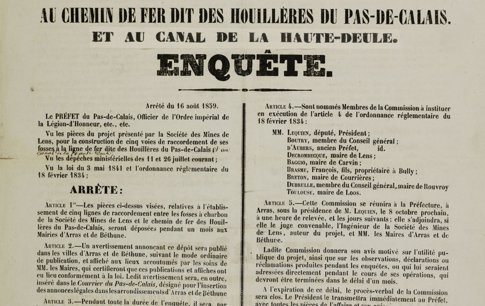 Affiche imprimée monochrome sur laquelle on lit : "Préfecture du Pas de Calais. Projet de construction de voies de raccordement des fosses de Lens, au chemin de fer dit des houillères du Pas de Calais et au canal de la Haute-Deule. Enquête. Arrêté du 16 août 1859. Le Préfet du Pas de Calais, officier de l’Ordre Impérial de la Légion d’Honneur, etc, etc…Vu les pièces du projet présenté par la Société des Mines de Lens, pour la construction de cinq voies de raccordement de ses fosses à la ligne de chemin de fer dite des Houillères du pas de Calais et au canal de la Haute Deule, vu les dépêches ministérielles des 11 et 26 juillet courant ; vu la loi du 3 mai 1841 et l’ordonnance réglementaire du 18 février 1834 : Arrête : Article 1er –  les pièces ci-dessus visées, relatives à l’établissement de cinq lignes de raccordement entre les fosses à charbon de la Société des mines de Lens et le chemin de fer des houillères du Pas de Calais, seront déposées pendant un mois aux mairies d’Arras et de Béthune. Article 2 – Un avertissement annonçant ce dépôt sera publié dans les villes d’Arras et de Béthune, suivant le mode ordinaire de publication, et affiché aux lieux accoutumés par les soins de messieurs les maires, qui certifieront que ces publications et affiches ont eu lieu conformément à la loi. Ledit avertissement sera, en outre, inséré dans le (journal) le Courrier du Pas de Calais, désigné pour l’insertion des annonces légales d’Arras et de Béthune.    Article 3 – Pendant toute la durée de l’enquête, il sera, par les soins de messieurs les maires d’Arras et de Béthune, ouvert à la mairie de chacune desdites villes, des registres destinés à recevoir les observations, déclarations et réclamations du public. A cet effet, les auteurs desdites observations, déclarations et réclamations seront tenus de les signer. Celles qui auraient été produites par écrit seront annexées aux registres dressés en forme de procès-verbaux. Toutes les pièces de l’enquête, celles qui constateront les publications, affiches et insertions, ainsi que le dossier communiqué, seront renvoyés à la Préfecture dans le délai de 3 jours après la clôture de l’enquête, pour être mis sous les yeux de la Commission d’enquête, mentionnée en l’article suivant. Article 4 – sont nommés membres de la Commission à instituer en exécution de l’article 4 de l’ordonnance règlementaire du 18 février 1834 : messieurs Lequien, député, président ; Boutry, membre du conseil général ; d’Aubers, ancien préfet ; Decrombecque maire de Lens ; Baggio maire de Carvin ; Brasme François, fils, propriétaire à Bully ; Breton, maire de Courrières ; Dubrulle, membre du conseil général, maire de Rouvroy ; Toulouse, maire de Loos.  Article 5 – cette commission se réunira à la Préfecture, à Arras, sous la présidence de Monsieur Lequien, le 8 octobre prochain, à une heure de relevée, et les jours suivants ;   elle s’adjoindra, si elle le juge convenable, l’Ingénieur de la société des mines de Lens, auteur du projet, et messieurs les maires d’Arras et de Béthune. Ladite commission donnera son avis motivé sur l’utilité publique du projet, ainsi que sur les observations, déclarations ou réclamations produites pendant les enquêtes, ou qui lui seraient adressées directement pendant le cours de ses opérations, qui devront être terminées dans le délai d’un mois. A l’expiration de ce délai, le procès-verbal de la Commission sera clos. Le Président le transmettra directement au Préfet, avec toutes les pièces de l’affaire et son avis. Article 6 - pendant la durée des enquêtes, la Chambre de Commerce d’Arras sera appelée à délibérer et à exprimer son opinion sur l’utilité et la convenance du projet. Article 7 – Monsieur le Maire d’Arras et Monsieur le sous-préfet de Béthune sont, chacun en ce qui le concerne, chargés de l’exécution du présent arrêté. Fait à Arras le   16 août 1859. Pour le Préfet : le Secrétaire Général, délégué D. Delcer. Arras – typographie d’Auguste Tierny, rue du vent de Bise numéro 16".