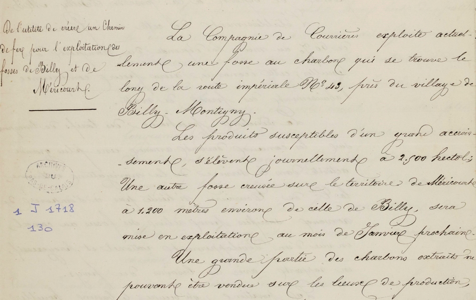 Document manuscrit sur lequel on lit : "Compagnie des mines de houilles de Courrières. Chemin de fer de la fosse de Billy-Montigny au canal de la Souchez. Rapport à l’appui du projet. De l’utilité de créer un chemin de fer pour l’exploitation des fosses de Billy et de Méricourt. La compagnie de Courrières exploite actuellement une fosse au charbon qui se trouve le long de la route impériale n° 43, près du village de Billy-Montigny. Les produits susceptibles d’un grand accroissement s’élèvent journellement à 2500 hectolitres ; une autre fosse creusée sur le territoire de Méricourt à 1200 mètres environ de celle de Billy sera mise en exploitation au mois de janvier prochain. Une grande partie des charbons extraits ne pouvant être vendue sur les lieux de production doit être transportée par voitures au rivage de la Deûle où on charge en bateaux. La distance du transport est de 10 kilomètres, les frais s’élèvent à 20 centimes par hectolitres. La clientèle de la compagnie de Courrières est principalement sur le parcours des voies navigables, il est donc de la plus grande utilité pour elle de […]"  