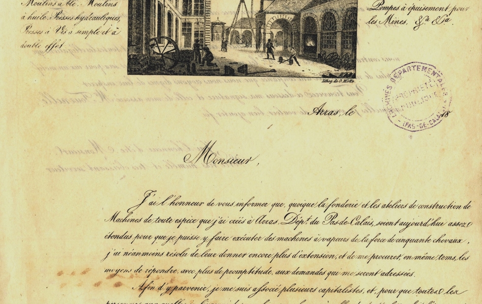 Lettre manuscrite sur laquelle on lit : "Monsieur, J’ai l’honneur de vous informer que quoique la fonderie et les ateliers de construction de machines de toute espèce que j’ai créés à Arras, département du Pas-de-Calais, soient aujourd’hui assez étendus pour que je puisse y faire exécuter des machines à vapeurs de la force de 50 chevaux, j’ai néanmoins résolu de leur donner encore plus d’extension et de me procurer, en même temps, les moyens de répondre avec plus de promptitude aux demandes qui me seront adressées. Afin d’y parvenir, je me suis associé plusieurs capitalistes et, pour que toutes les personnes auxquelles je livrerai des machines analogues à celles dont cette lettre fait l’énumération puissent avoir toute sécurité sur leur parfaite exécution, je me suis adjoint Monsieur Casimir Tourmelle, ancien directeur des beaux ateliers de fonderie et de construction de la compagnie des mines de houille d’Anzin. Cet ingénieur mécanicien qui, pendant plus trente années a spécialement été chargé de diriger la construction de toutes les machines que réclamaient les immenses travaux d’exploitation de ces houillères, doit, sans doute, contribuer beaucoup, par ses talents et sa grande expérience à m’attribuer la bienveillance de MM. les manufacturiers et chefs d’usine".