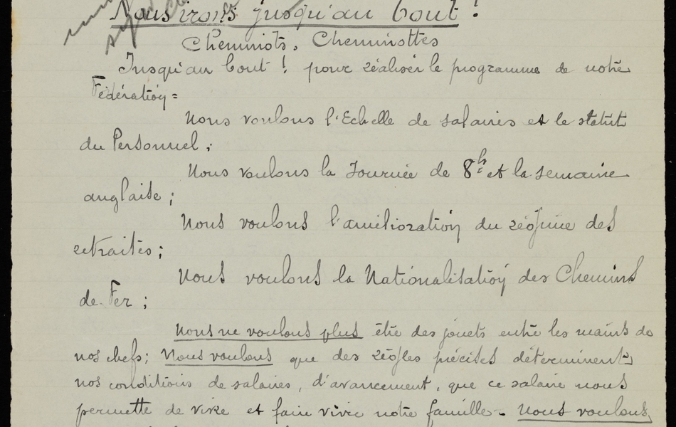 Texte manuscrit sur lequel on lit : "Fédération Nationale des travailleurs des chemins de fer de France, des colonies et pays de protectorat. Syndicat Paris-Nord, siège social 2 rue Myrha Paris XVIIIème. Nous irons jusqu’au bout ! Cheminots, cheminottes. Jusqu’au bout ! pour réaliser le programme de notre fédération. Nous voulons l’Echelle de salaires et le statut du Personnel ; nous voulons la journée de 8h et la semaine anglaise ; nous voulons l’amélioration du régime des retraites ; nous voulons la Nationalisation des chemins de fer ; nous ne voulons plus être des jouets entre les mains de nos chefs ; nous voulons que des règles précises déterminent nos conditions de salaires, d’avancement, que ce salaire nos permette de vivre et faire vivre notre famille. Nous voulons avant le 1er mai prochain l’Echelle de salaires avec minimum de 2400, rétroactivité du 1er janvier, le statut du Personnel. Nous ne voulons plus vivre comme des brutes donnant tout leur temps au patron, ignorant la vie de famille, sans loisir pour s’instruire, se distraire, ne pouvant même prendre un repos suffisant après les longues journées de surmenage. Nous voulons avant le 1er mai la journée de huit heures et la semaine anglaise".